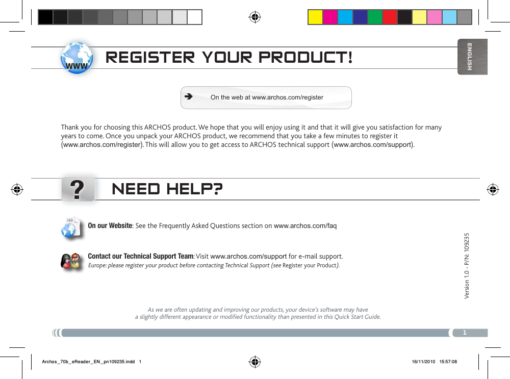 www?1EnglishVersion 1.0 - P/N: 109235 NEED HELP?As we are often updating and improving our products, your device’s software may have a slightly different appearance or modified functionality than presented in this Quick Start Guide.On our Website: See the Frequently Asked Questions section on www.archos.com/faqContact our Technical Support Team: Visit www.archos.com/support for e-mail support.Europe: please register your product before contacting Technical Support (see Register your Product).REgistER youR PRoDuct!Thank you for choosing this ARCHOS product. We hope that you will enjoy using it and that it will give you satisfaction for many years to come. Once you unpack your ARCHOS product, we recommend that you take a few minutes to register it  (www.archos.com/register). This will allow you to get access to ARCHOS technical support (www.archos.com/support). On the web at www.archos.com/register ÄArchos_70b_eReader_EN_pn109235.indd   1 16/11/2010   15:57:08