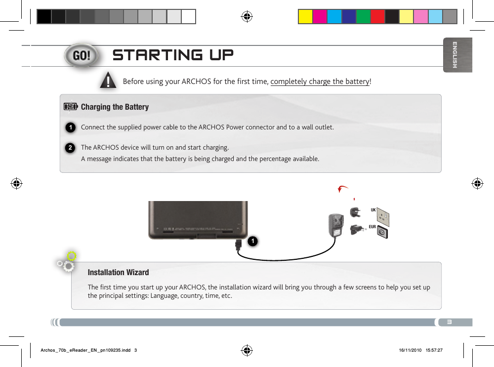 312▲!EURUK1EnglishstaRtiNg uPInstallation WizardThe first time you start up your ARCHOS, the installation wizard will bring you through a few screens to help you set up the principal settings: Language, country, time, etc. Before using your ARCHOS for the rst time, completely charge the battery!Charging the BatteryConnect the supplied power cable to the ARCHOS Power connector and to a wall outlet.The ARCHOS device will turn on and start charging. A message indicates that the battery is being charged and the percentage available.Archos_70b_eReader_EN_pn109235.indd   3 16/11/2010   15:57:27