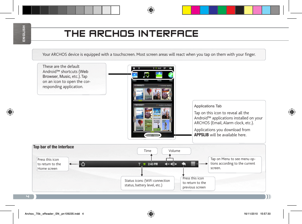 4▼▼ ▼▼▼▼EnglishtHE aRcHos iNtERFacETop bar of the Interface Press this icon to return to the Home screenPress this icon to return to the previous screenTap on Menu to see menu op-tions according to the current screen.Your ARCHOS device is equipped with a touchscreen. Most screen areas will react when you tap on them with your finger.Status icons: (WiFi connection status, battery level, etc.)These are the default Android™ shortcuts (Web Browser, Music, etc.). Tap on an icon to open the cor-responding application. Applications TabTap on this icon to reveal all the Android™ applications installed on your ARCHOS (Email, Alarm clock, etc.). Applications you download from APPSLIB will be available here.Time Volume Archos_70b_eReader_EN_pn109235.indd   4 16/11/2010   15:57:30