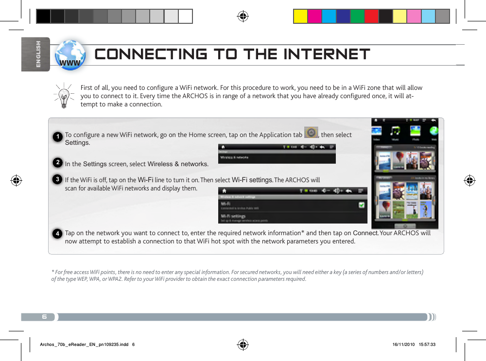 6www1234EnglishcoNNEctiNg to tHE iNtERNEtFirst of all, you need to configure a WiFi network. For this procedure to work, you need to be in a WiFi zone that will allow you to connect to it. Every time the ARCHOS is in range of a network that you have already configured once, it will at-tempt to make a connection.* For free access WiFi points, there is no need to enter any special information. For secured networks, you will need either a key (a series of numbers and/or letters) of the type WEP, WPA, or WPA2. Refer to your WiFi provider to obtain the exact connection parameters required.To configure a new WiFi network, go on the Home screen, tap on the Application tab  , then select Settings.  In the Settings screen, select Wireless &amp; networks.If the WiFi is off, tap on the Wi-Fi line to turn it on. Then select Wi-Fi settings. The ARCHOS will scan for available WiFi networks and display them. Tap on the network you want to connect to, enter the required network information* and then tap on Connect. Your ARCHOS will now attempt to establish a connection to that WiFi hot spot with the network parameters you entered.Archos_70b_eReader_EN_pn109235.indd   6 16/11/2010   15:57:33