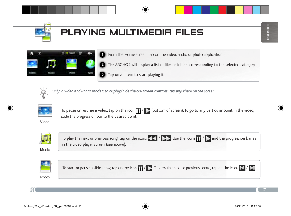 7123EnglishPLayiNg muLtimEDia FiLEsFrom the Home screen, tap on the video, audio or photo application.The ARCHOS will display a list of les or folders corresponding to the selected category.Tap on an item to start playing it. Only in Video and Photo modes: to display/hide the on-screen controls, tap anywhere on the screen.To pause or resume a video, tap on the icon   /   (bottom of screen). To go to any particular point in the video, slide the progression bar to the desired point. To play the next or previous song, tap on the icons   /  . Use the icons   /   and the progression bar as in the video player screen (see above).To start or pause a slide show, tap on the icon  / . To view the next or previous photo, tap on the icons   /  .VideoMusicPhotoArchos_70b_eReader_EN_pn109235.indd   7 16/11/2010   15:57:38