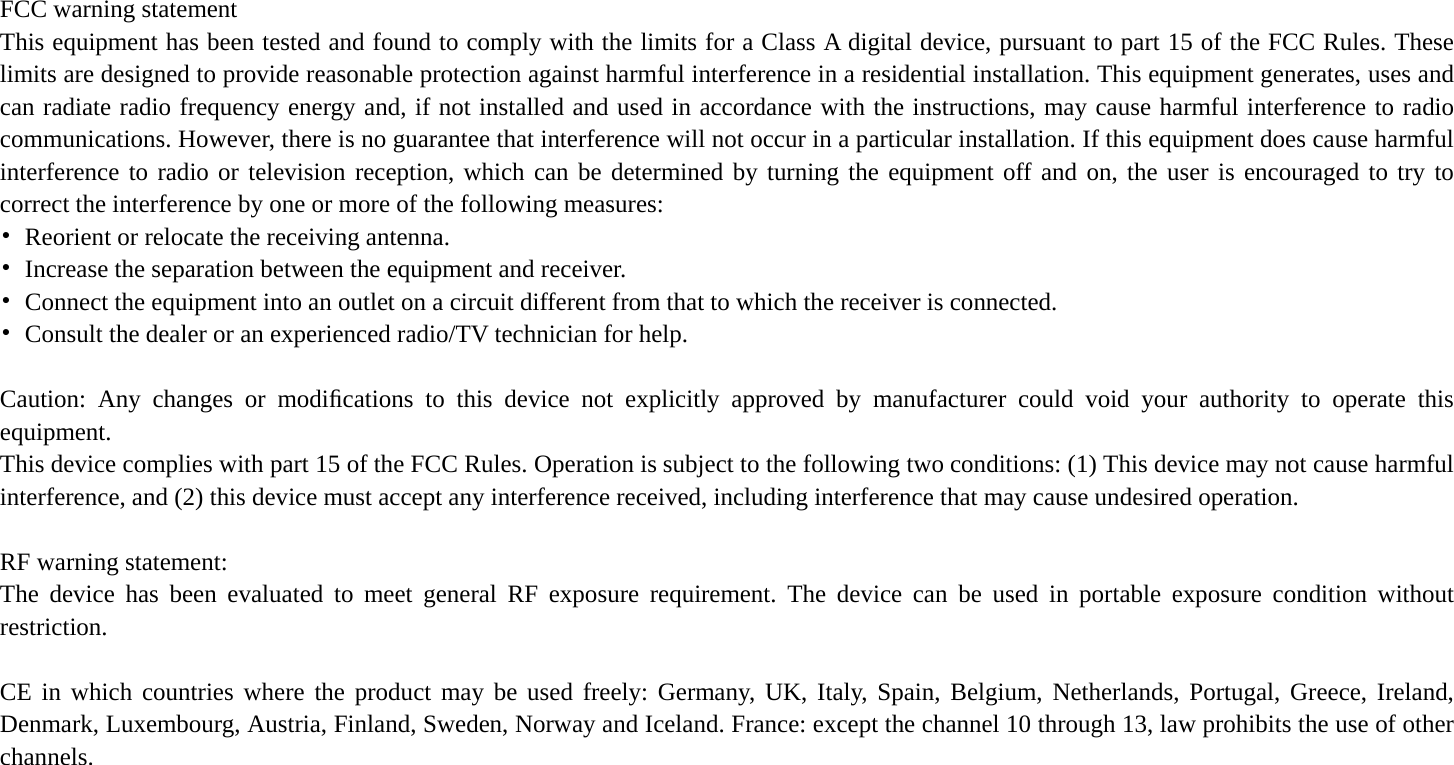  FCC warning statement This equipment has been tested and found to comply with the limits for a Class A digital device, pursuant to part 15 of the FCC Rules. These limits are designed to provide reasonable protection against harmful interference in a residential installation. This equipment generates, uses and can radiate radio frequency energy and, if not installed and used in accordance with the instructions, may cause harmful interference to radio communications. However, there is no guarantee that interference will not occur in a particular installation. If this equipment does cause harmful interference to radio or television reception, which can be determined by turning the equipment off and on, the user is encouraged to try to correct the interference by one or more of the following measures: •  Reorient or relocate the receiving antenna. •  Increase the separation between the equipment and receiver. •  Connect the equipment into an outlet on a circuit different from that to which the receiver is connected. •  Consult the dealer or an experienced radio/TV technician for help.  Caution: Any changes or modiﬁcations to this device not explicitly approved by manufacturer could void your authority to operate this equipment. This device complies with part 15 of the FCC Rules. Operation is subject to the following two conditions: (1) This device may not cause harmful interference, and (2) this device must accept any interference received, including interference that may cause undesired operation.  RF warning statement: The device has been evaluated to meet general RF exposure requirement. The device can be used in portable exposure condition without restriction.  CE in which countries where the product may be used freely: Germany, UK, Italy, Spain, Belgium, Netherlands, Portugal, Greece, Ireland, Denmark, Luxembourg, Austria, Finland, Sweden, Norway and Iceland. France: except the channel 10 through 13, law prohibits the use of other channels.  