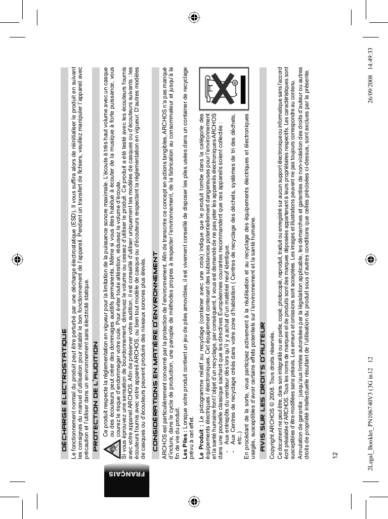 12FRANÇAIS    DÉCHARGE ÉLECTROSTATIQUE  Le fonctionnement normal du produit peut être perturbé par une décharge électrostatique (ESD). Il vous sufﬁ ra alors de réinitialiser le produit en suivant les consignes du manuel d’utilisation pour rétablir le bon fonctionnement de l’appareil. Pendant un transfert de ﬁ chiers, veuillez manipuler l’appareil avec précaution et l’utiliser dans un environnement sans électricité statique. P ROTECTION DE L’AUDITION  Ce produit respecte la réglementation en vigueur pour la limitation de la puissance sonore maximale. L’écoute à très haut volume avec un casque ou des écouteurs peut créer des dommages auditifs permanents. Même si vous êtes habitué à écouter de la musique à forte puissance, vous courez le risque d’endommager votre ouïe. Pour éviter toute altération, réduisez le volume d’écoute.  Si vous éprouvez une sensation de bourdonnement, diminuez le volume ou cessez d’utiliser le produit. Ce produit a été testé avec les écouteurs fournis avec votre appareil ARCHOS. Aﬁ n de préserver votre audition, il est conseillé d’utiliser uniquement les modèles de casques ou d’écouteurs suivants : les écouteurs fournis avec votre appareil ARCHOS, ou bien tout modèle de casque ou d’écouteurs respectant la réglementation en vigueur. D’autres modèles de casques ou d’écouteurs peuvent produire des niveaux sonores plus élevés.CONSIDÉRATIONS EN MATIÈRE D’ENVIRONNEMENTARCHOS est particulièrement concerné par la protection de l’environnement. Aﬁ n de transcrire ce concept en actions tangibles, ARCHOS n’a pas manqué d’inclure, dans le cycle de production, une panoplie de méthodes propres à respecter l’environnement, de la fabrication au consommateur et jusqu’à la ﬁ n de vie du produit. Les Piles : Lorsque votre produit contient un jeu de piles amovibles, il est vivement conseillé de disposer les piles usées dans un container de recyclage prévu à cet effet. Le Produit : Le pictogramme relatif au recyclage (container avec une croix) indique que le produit tombe dans la catégorie des équipements électriques / électroniques. Cet équipement contenant des substances potentiellement dangereuses pour l’environnement et la santé humaine font l’objet d’un recyclage, par conséquent, il vous est demandé de ne pas jeter les appareils électroniques ARCHOS dans une poubelle classique sachant que les directives Européennes courantes recommandent que ces appareils soient collectés :-  Aux entrepôts du vendeur dès lors qu’il y a achat d’un matériel neuf identique. -  Aux Centres de recyclage créés dans votre zone d’habitation ( Centres de recyclage des déchets, systèmes de tri des déchets, etc..)En procédant de la sorte, vous participez activement à la réutilisation et au recyclage des équipements électriques et électroniques usagés, susceptibles d’avoir certains effets potentiels sur l’environnement et la santé humaine.  AVIS SUR LES DROITS D’AUTEUR Copyright ARCHOS © 2008.  Tous droits réservés.  Ce document ne peut être, dans son intégralité ou en partie, copié, photocopié, reproduit, traduit ou enregistré sur aucun support électronique ou informatique sans l’accord écrit préalable d’ARCHOS. Tous les noms de marques et de produits sont des marques déposées appartenant à leurs propriétaires respectifs. Les caractéristiques sont susceptibles d’être modiﬁ ées sans préavis. Les erreurs et omissions sont acceptées. Les images et illustrations peuvent ne pas toujours correspondre au contenu.  Annulation de garantie : jusqu’aux limites autorisées par la législation applicable, les démarches et garanties de non-violation des droits d’auteur ou autres droits de propriété intellectuelle résultant de l’utilisation du produit sous d’autres conditions que celles précisées ci-dessus, sont exclues par la présente. 2Legal_Booklet_PN106740V3 (3G in12   122Legal_Booklet_PN106740V3 (3G in12   12 26/09/2008   14:49:3326/09/2008   14:49:33