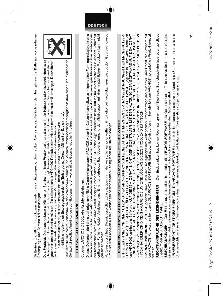 19DEUTSCHBatterien:  Enthält Ihr Produkt ein abnehmbares Batteriepack, dann sollten Sie es ausschließlich in den für gebrauchte Batterien vorgesehenen Entsorgungs- und Sammelstellen entsorgen. Das Produkt: Das durchgekreuzte Mülltonnen-Symbol auf Ihrem Produkt zeigt an, dass es in die Kategorie elektrische/elektronische Geräte gehört. Diese Gerät enthält Substanzen, die möglicherweise gefährlich für die Umwelt oder die Gesundheit sind und daher gesondert entsorgt werden müssen. Sie sollten deshalb ARCHOS-Produkte nicht mit dem normalen Hausmüll entsorgen. Desweiteren verlangen die entsprechenden europäischen Verordnungen die Rücknahme dieses Geräts:-  in den Verkaufsstellen, falls ein ähnliches elektronisches Produkt erneut erworben wird. -  in örtlich eingerichteten Entsorgungsbereichen (Entsorgungs-Center, Müllsortier-System etc.).Ihre Mithilfe und aktive Teilnahme an der Wiederverwendung und Wiedernutzbarmachung entsorgter elektronischer und elektrischer Geräte hat positive Auswirkungen auf die gesamte Umwelt und die Gesundheit aller Mitbürger. COPYRIGHT-VERMERK  Copyright ARCHOS © 2008. Alle Rechte vorbehalten.  Dieses Dokument darf ohne vorherige schriftliche Genehmigung durch ARCHOS weder im Ganzen noch teilweise in irgendeiner Form reproduziert, in eine andere natürliche Sprache übersetzt oder elektronisch gespeichert werden. Alle Marken sind das Eigentum der jeweiligen Markeninhaber. Änderungen der technischen Daten sind ohne Vorankündigung vorbehalten. ARCHOS Technology übernimmt keine Haftung für unter Umständen in diesem Dokument enthaltene Fehler und/oder Auslassungen. Eine hundertprozentige Übereinstimmung der Abbildungen mit den tatsächlichen Produkten kann nicht garantiert werden.  Haftungsausschluss: Soweit gesetzlich zulässig, übernimmt der Hersteller keinerlei Haftung für Urheberrechtsverletzungen, die aus dem Gebrauch dieses Produkts unter anderen als den vorstehend beschriebenen Bedingungen resultieren können. ENDBENUTZER-LIZENZVERTRAG FÜR ARCHOS-SOFTWAREBITTE LESEN SIE VOR DER NUTZUNG DER ARCHOS-PRODUKTE DIE UNTEN STEHENDEN VERTRAGSBEDINGUNGEN DES ENDBENUTZER-LIZENZVERTRAGS (EULA) SORGFÄLTIG DURCH. SIE SIND DER LIZENZNEHMER DER „ARCHOS-SOFTWARE“ (jegliche mit Hardware-Produkten von ARCHOS vertriebene Software) AUF DIESEM GERÄT, NICHT DER EIGENTÜMER. MIT DER NUTZUNG DER SOFTWARE AUF DEM GERÄT ERKLÄREN SIE SICH MIT DEN BESTIMMUNGEN DIESES VERTRAGS EINVERSTANDEN. FALLS SIE SICH MIT DIESEM EULA ODER EINEM TEIL VON IHM NICHT EINVERSTANDEN ERKLÄREN, ERHALTEN SIE KEINE LIZENZ VON ARCHOS. IN DIESEM FALL WENDEN SIE SICH BITTE AN IHREN HÄNDLER OR DIREKT AN ARCHOS UM EINE LÖSUNG DIESES PROBLEMS ZU FINDEN.LIZENZGEWÄHRUNG – ARCHOS gewährt Ihnen unter den Bedingungen des vorliegenden Lizenzvertrags das nicht exklusive Recht, die Software auf der ARCHOS-Hardware zu benutzen. Die ARCHOS-SOFTWARE darf ausschließlich auf dem mitgelieferten von ARCHOS hergestellten Produkt genutzt werden. RECHTSANSPRÜCHE DES LIZENZNEHMERS – Der Endbenutzer hat keinen Rechtsanspruch auf Eigentum, Betriebsgeheimnisse oder geistiges Eigentum der ARCHOS-SOFTWARE. BESCHRÄNKUNGEN  – Der Endbenutzer ist nicht berechtigt, die ARCHOS-SOFTWARE als Ganzes oder in Teilen zu verändern, entschlüsseln, disassemblieren, dekompilieren oder zurückentwickeln, soweit nicht durch zwingendes geltendes Recht gestattet.URHEBERRECHT / GEISTIGES EIGENTUM – Die ARCHOS-SOFTWARE ist durch die Urheberrechtsgesetze der Vereinigten Staaten und internationale Urheberrechtsgesetze und Verträge sowie durch internationale Gesetze und Abkommen über geistiges Eigentum geschützt. 2Legal_Booklet_PN106740V3 (3G in19   192Legal_Booklet_PN106740V3 (3G in19   19 26/09/2008   14:49:4026/09/2008   14:49:40