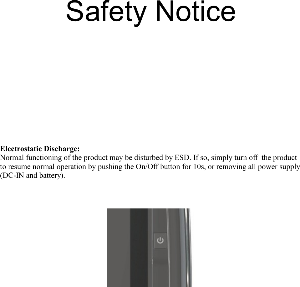    Electrostatic Discharge:Normal functioning of the product may be disturbed by ESD. If so, simply turn off  the product to resume normal operation by pushing the On/Off button for 10s, or removing all power supply (DC-IN and battery).Safety Notice