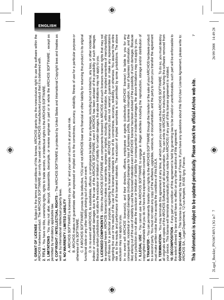 7ENGLISH1. GRANT OF LICENSE – Subject to the terms and conditions of this license, ARCHOS grants you the nonexclusive right to use the software within the ARCHOS hardware product. The ARCHOS SOFTWARE can only be used on the ARCHOS manufactured product that it is delivered with. 2. TITLE – You have no title, ownership rights, rights to trade secrets, or intellectual rights to the ARCHOS SOFTWARE.3. LIMITATIONS - You may not alter, decrypt, disassemble, decompile, or reverse engineer in part or in whole the ARCHOS SOFTWARE , except as permitted by mandatory applicable law.4. COPYRIGHT / INTELLECTUAL RIGHTS – The ARCHOS SOFTWARE is protected by United States and International Copyright laws and treaties as well as by international intellectual property laws. 5. NO WARRENTY / LIMITED LIABILITY  A. ARCHOS SOFTWARE is licensed to you “as is” and your use of such is at your sole risk.  B. ARCHOS makes not guarantees either expressed or implied as to the correctness, accuracy, reliability, ﬁ tness of use for a particular purpose or otherwise of its SOFTWARE.  C. If ARCHOS SOFTWARE proves to be defective, YOU and not ARCHOS bear any ﬁ nancial or other liability for returning the product to its original functional state or any other liability arising out of such an event.  D. In no event will ARCHOS, its subsidiaries, ofﬁ cers, or employees be liable for any damages, including but not limited to, any loss, or other incidental, indirect or consequential damages due to the use of the ARCHOS SOFTWARE, even if ARCHOS has been advised of the possibility of such damages.  Because certain jurisdictions do not allow the exclusion or limitation of liability for certain damages, the above limitations may not apply to you.6. LICENSED COMPONENTS – Within the ARCHOS SOFTWARE are components licensed to ARCHOS and such licensors reserve rights that may not be expressed herein. ARCHOS licensor(s) makes no warranties, express or implied, including, without limitation, the implied warranties of merchantability and ﬁ tness for a particular purpose, regarding the licensed materials. ARCHOS’ licensor(s) does not warrant, guarantee or make any representations regarding the use or the results of the use of the licensed materials in terms of its correctness, accuracy, reliability, or otherwise. You assume the entire risk as to the results and performance of the licensed materials. The exclusion of implied warranties is not permitted by some jurisdictions. The above exclusion may not apply to you.In no event will ARCHOS’ licensor(s), and their directors, ofﬁ cers, employees or agents (collectively ARCHOS’ licensor) be liable to you for any consequential, incidental or indirect damages (including damages for loss of business proﬁ ts, business interruption, loss of business information, and the like) arising out of the use of inability to use the licensed materials even if ARCHOS’ licensor has been advised of the possibility of such damages. Because some jurisdiction do not allow the exclusion or limitation of liability for consequential or incidental damages, the above limitations may not apply to you.7. ILLEGAL USE – You cannot use the ARCHOS SOFTWARE to engage in illegal activities including the reproduction, storage and/or distribution of copyrighted materials that you do not have the express written consent to.8. TRANSFER – You can permanently transfer your rights to the ARCHOS SOFTWARE through the transfer or the sale of your ARCHOS hardware product to a second party. You must not retain any copy of the software, upgrades, versions, or documentation, and the party to whom you transfer the agreement must make written notice that he accepts the conditions of this EULA.9. TERMINATION – You may terminate this agreement at any time, at which point you cannot use the ARCHOS SOFTWARE. To do so, you must destroy all originals and copies of the ARCHOS Software and all documentation. You can write to ARCHOS for instructions on having the software removed from your device. This license will terminate automatically (without notice from ARCHOS) if any part of this license agreement is violated. 10. DECOMPOSITION – If any part or condition of this agreement is held by governing law to be invalid or unenforceable, such part will be enforceable to the extent allowed by law and will have no effect on any other sections of this agreement.GOVERNING LAW – This license is governed by the laws of France. If you have any questions about this End User License Agreement, please write to: ARCHOS SA., Legal Department, 12 rue Ampère, 91430 Igny, France.This information is subject to be updated periodically. Please check the ofﬁ cial Archos web site.    2Legal_Booklet_PN106740V3 (3G in7   72Legal_Booklet_PN106740V3 (3G in7   7 26/09/2008   14:49:2826/09/2008   14:49:28