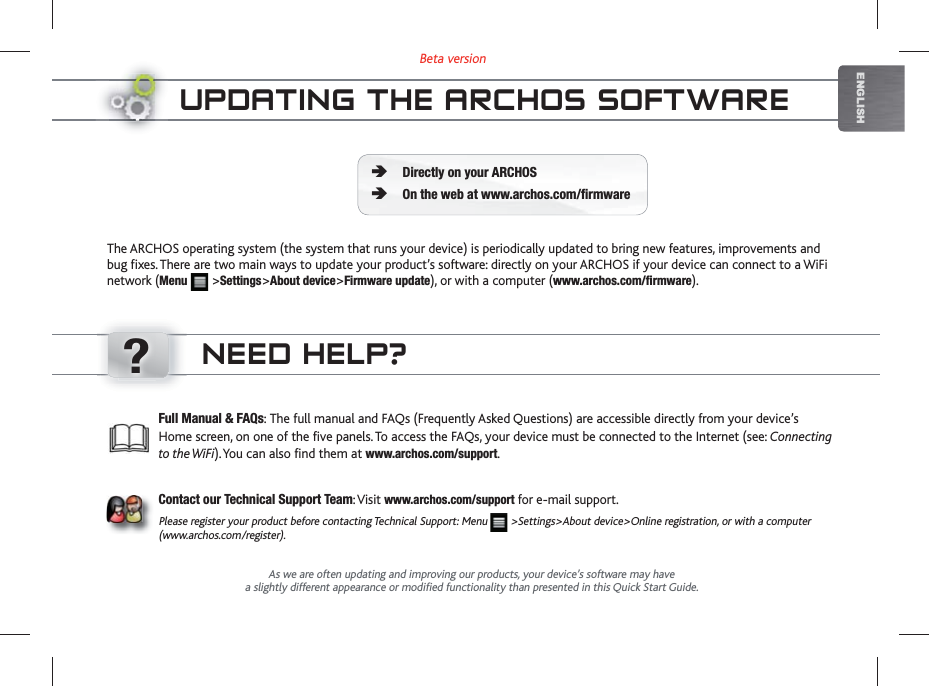 ?Beta versionENGLISHUPDATING THE ARCHOS SOFTWAREThe ARCHOS operating system (the system that runs your device) is periodically updated to bring new features, improvements and bug fixes. There are two main ways to update your product’s software: directly on your ARCHOS if your device can connect to a WiFi network (Menu   &gt;Settings&gt;About device&gt;Firmware update), or with a computer (www.archos.com/firmware).Directly on your ARCHOSOn the web at www.archos.com/firmwareÄÄAs we are often updating and improving our products, your device’s software may havea slightly different appearance or modified functionality than presented in this Quick Start Guide.Full Manual &amp; FAQs: The full manual and FAQs (Frequently Asked Questions) are accessible directly from your device’s Home screen, on one of the five panels. To access the FAQs, your device must be connected to the Internet (see: Connecting to the WiFi). You can also find them at www.archos.com/support.Contact our Technical Support Team: Visit www.archos.com/support for e-mail support.Please register your product before contacting Technical Support: Menu   &gt;Settings&gt;About device&gt;Online registration, or with a computer (www.archos.com/register).NEED HELP?