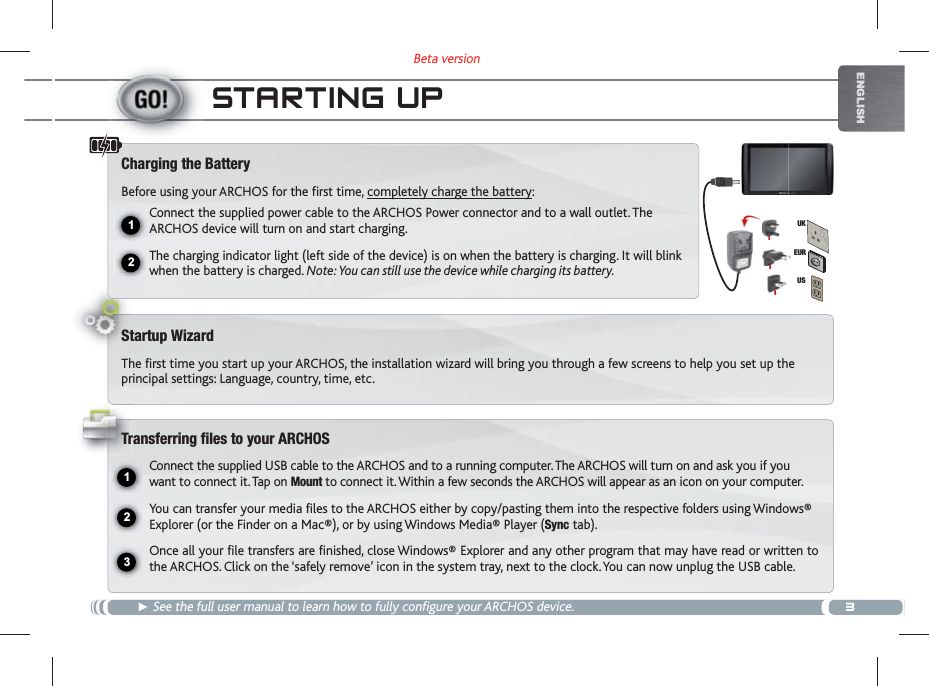 3Beta version12231EURUSUKENGLISHSTARTING UPŹ See the full user manual to learn how to fully configure your ARCHOS device.Charging the BatteryBefore using your ARCHOS for the first time, completely charge the battery:Connect the supplied power cable to the ARCHOS Power connector and to a wall outlet. The ARCHOS device will turn on and start charging. The charging indicator light (left side of the device) is on when the battery is charging. It will blink when the battery is charged. Note: You can still use the device while charging its battery.Startup WizardThe first time you start up your ARCHOS, the installation wizard will bring you through a few screens to help you set up the principal settings: Language, country, time, etc. Transferring files to your ARCHOSConnect the supplied USB cable to the ARCHOS and to a running computer. The ARCHOS will turn on and ask you if you want to connect it. Tap on Mount to connect it. Within a few seconds the ARCHOS will appear as an icon on your computer.You can transfer your media files to the ARCHOS either by copy/pasting them into the respective folders using Windows® Explorer (or the Finder on a Mac®), or by using Windows Media® Player (Sync tab).Once all your file transfers are finished, close Windows® Explorer and any other program that may have read or written to the ARCHOS. Click on the ‘safely remove’ icon in the system tray, next to the clock. You can now unplug the USB cable.