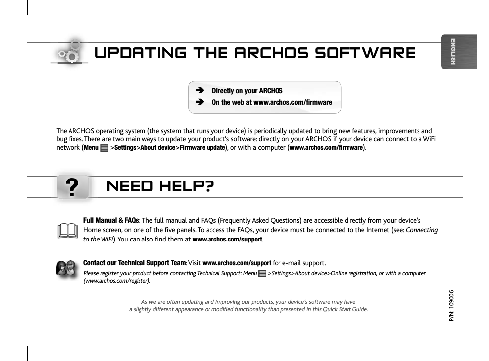 ?ENGLISHUPDATING THE ARCHOS SOFTWAREThe ARCHOS operating system (the system that runs your device) is periodically updated to bring new features, improvements and bug fixes. There are two main ways to update your product’s software: directly on your ARCHOS if your device can connect to a WiFi network (Menu  &gt;Settings&gt;About device&gt;Firmware update), or with a computer (www.archos.com/firmware).Directly on your ARCHOSOn the web at www.archos.com/firmwareÄÄP/N: 109006As we are often updating and improving our products, your device’s software may havea slightly different appearance or modified functionality than presented in this Quick Start Guide.Full Manual &amp; FAQs: The full manual and FAQs (Frequently Asked Questions) are accessible directly from your device’s Home screen, on one of the five panels. To access the FAQs, your device must be connected to the Internet (see: Connecting to the WiFi). You can also find them at www.archos.com/support.Contact our Technical Support Team: Visitwww.archos.com/supportfor e-mail support.Please register your product before contacting Technical Support: Menu   &gt;Settings&gt;About device&gt;Online registration, or with a computer (www.archos.com/register).NEED HELP?