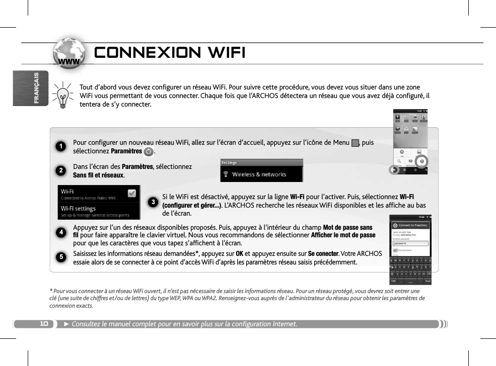101234www5FRANÇAISCONNEXION WIFITout d’abord vous devez configurer un réseau WiFi. Pour suivre cette procédure, vous devez vous situer dans une zone WiFi vous permettant de vous connecter. Chaque fois que l’ARCHOS détectera un réseau que vous avez déjà configuré, il tentera de s’y connecter.* Pour vous connecter à un réseau WiFi ouvert, il n’est pas nécessaire de saisir les informations réseau. Pour un réseau protégé, vous devrez soit entrer une clé (une suite de chiffres et/ou de lettres) du type WEP, WPA ou WPA2. Renseignez-vous auprès de l&apos;administrateur du réseau pour obtenir les paramètres de connexion exacts.ŹConsultez le manuel complet pour en savoir plus sur la configuration Internet. Pour configurer un nouveau réseau WiFi, allez sur l’écran d’accueil, appuyez sur l’icône de Menu  , puis sélectionnez Paramètres  .Dans l’écran des Paramètres, sélectionnez Sans fil et réseaux.Si le WiFi est désactivé, appuyez sur la ligne Wi-Fi pour l’activer. Puis, sélectionnez Wi-Fi(configurer et gérer...). L’ARCHOS recherche les réseaux WiFi disponibles et les affiche au bas de l’écran. Appuyez sur l’un des réseaux disponibles proposés. Puis, appuyez à l’intérieur du champ Mot de passe sans fil pour faire apparaître le clavier virtuel. Nous vous recommandons de sélectionner Afficher le mot de passepour que les caractères que vous tapez s’affichent à l’écran. Saisissez les informations réseau demandées*, appuyez sur OK et appuyez ensuite sur Se conecter. Votre ARCHOS essaie alors de se connecter à ce point d’accès WiFi d’après les paramètres réseau saisis précédemment.