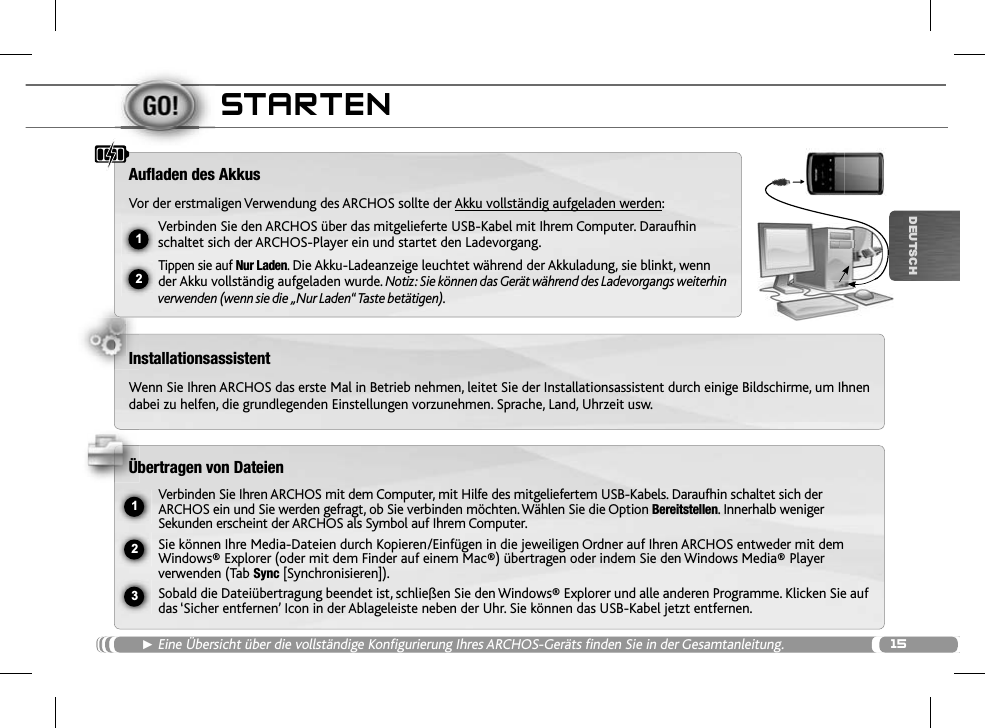 1512ŸUSB231DEUTSCHSTARTENŹEine Übersicht über die vollständige Konfigurierung Ihres ARCHOS-Geräts finden Sie in der Gesamtanleitung.Auﬂ aden des AkkusVor der erstmaligen Verwendung des ARCHOS sollte der Akku vollständig aufgeladen werden:Verbinden Sie den ARCHOS über das mitgelieferte USB-Kabel mit Ihrem Computer. Daraufhin schaltet sich der ARCHOS-Player ein und startet den Ladevorgang. Tippen sie auf Nur Laden.Die Akku-Ladeanzeige leuchtet während der Akkuladung, sie blinkt, wenn der Akku vollständig aufgeladen wurde.Notiz: Sie können das Gerät während des Ladevorgangs weiterhin verwenden (wenn sie die „Nur Laden“ Taste betätigen).InstallationsassistentWenn Sie Ihren ARCHOS das erste Mal in Betrieb nehmen, leitet Sie der Installationsassistent durch einige Bildschirme, um Ihnendabei zu helfen, die grundlegenden Einstellungen vorzunehmen. Sprache, Land, Uhrzeit usw. Übertragen von DateienVerbinden Sie Ihren ARCHOS mit dem Computer, mit Hilfe des mitgeliefertem USB-Kabels. Daraufhin schaltet sich der ARCHOS ein und Sie werden gefragt, ob Sie verbinden möchten. Wählen Sie die Option Bereitstellen. Innerhalb weniger Sekunden erscheint der ARCHOS als Symbol auf Ihrem Computer. Sie können Ihre Media-Dateien durch Kopieren/Einfügen in die jeweiligen Ordner auf Ihren ARCHOS entweder mit dem Windows® Explorer (oder mit dem Finder auf einem Mac®) übertragen oder indem Sie den Windows Media® Player verwenden (Tab Sync [Synchronisieren]).Sobald die Dateiübertragung beendet ist, schließen Sie den Windows® Explorer und alle anderen Programme. Klicken Sie auf das ‘Sicher entfernen’ Icon in der Ablageleiste neben der Uhr. Sie können das USB-Kabel jetzt entfernen.