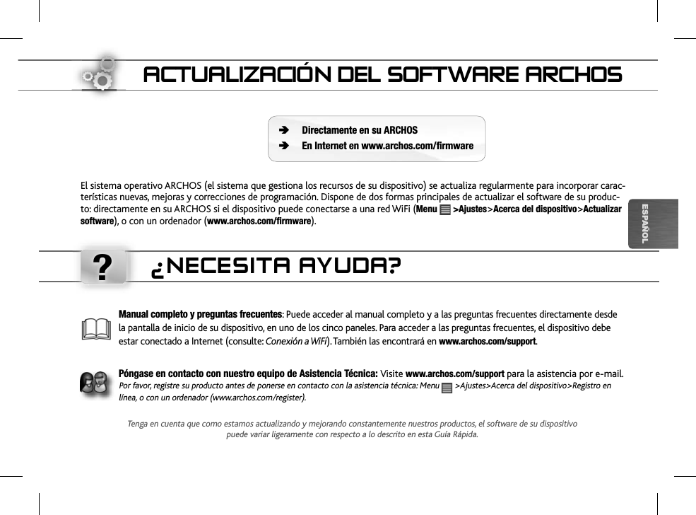 ?ESPAÑOLACTUALIZACIÓN DEL SOFTWARE ARCHOSEl sistema operativo ARCHOS (el sistema que gestiona los recursos de su dispositivo) se actualiza regularmente para incorporar carac-terísticas nuevas, mejoras y correcciones de programación. Dispone de dos formas principales de actualizar el software de su produc-to: directamente en su ARCHOS si el dispositivo puede conectarse a una red WiFi (Menu &gt;Ajustes&gt;Acerca del dispositivo&gt;Actualizarsoftware), o con un ordenador (www.archos.com/firmware).Directamente en su ARCHOSEn Internet en www.archos.com/firmwareÄÄManual completo y preguntas frecuentes: Puede acceder al manual completo y a las preguntas frecuentes directamente desde la pantalla de inicio de su dispositivo, en uno de los cinco paneles. Para acceder a las preguntas frecuentes, el dispositivo debe estar conectado a Internet (consulte: Conexión a WiFi). También las encontrará enwww.archos.com/support.Póngase en contacto con nuestro equipo de Asistencia Técnica: Visite www.archos.com/support para la asistencia por e-mail.Por favor, registre su producto antes de ponerse en contacto con la asistencia técnica: Menu   &gt;Ajustes&gt;Acerca del dispositivo&gt;Registro en línea, o con un ordenador (www.archos.com/register).¿NECESITA AYUDA?Tenga en cuenta que como estamos actualizando y mejorando constantemente nuestros productos, el software de su dispositivo puede variar ligeramente con respecto a lo descrito en esta Guía Rápida.