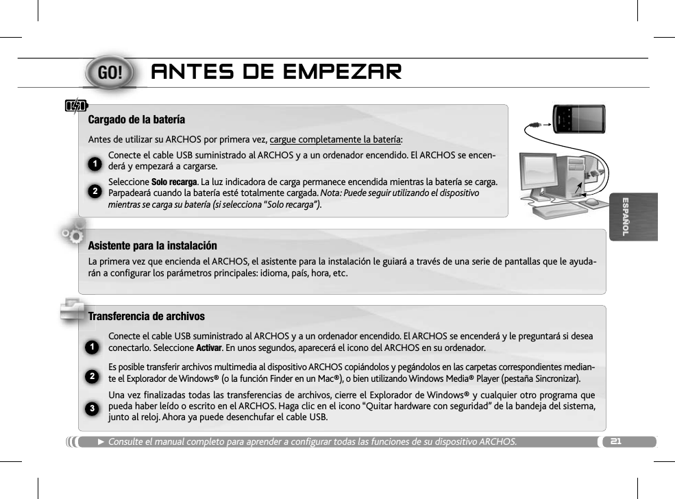 2112ŸUSB231ESPAÑOLANTES DE EMPEZARŹConsulte el manual completo para aprender a configurar todas las funciones de su dispositivo ARCHOS.Cargado de la bateríaAntes de utilizar su ARCHOS por primera vez, cargue completamente la batería:Conecte el cable USB suministrado al ARCHOS y a un ordenador encendido. El ARCHOS se encen-derá y empezará a cargarse. Seleccione Solo recarga. La luz indicadora de carga permanece encendida mientras la batería se carga. Parpadeará cuando la batería esté totalmente cargada. Nota: Puede seguir utilizando el dispositivo mientras se carga su batería (si selecciona “Solo recarga”).Asistente para la instalaciónLa primera vez que encienda el ARCHOS, el asistente para la instalación le guiará a través de una serie de pantallas que le ayuda-rán a configurar los parámetros principales: idioma, país, hora, etc.Transferencia de archivosConecte el cable USB suministrado al ARCHOS y a un ordenador encendido. El ARCHOS se encenderá y le preguntará si desea conectarlo. Seleccione Activar. En unos segundos, aparecerá el icono del ARCHOS en su ordenador.Es posible transferir archivos multimedia al dispositivo ARCHOS copiándolos y pegándolos en las carpetas correspondientes median-te el Explorador de Windows® (o la función Finder en un Mac®), o bien utilizando Windows Media® Player (pestaña Sincronizar).Una vez finalizadas todas las transferencias de archivos, cierre el Explorador de Windows® y cualquier otro programa que pueda haber leído o escrito en el ARCHOS. Haga clic en el icono “Quitar hardware con seguridad” de la bandeja del sistema, junto al reloj. Ahora ya puede desenchufar el cable USB.