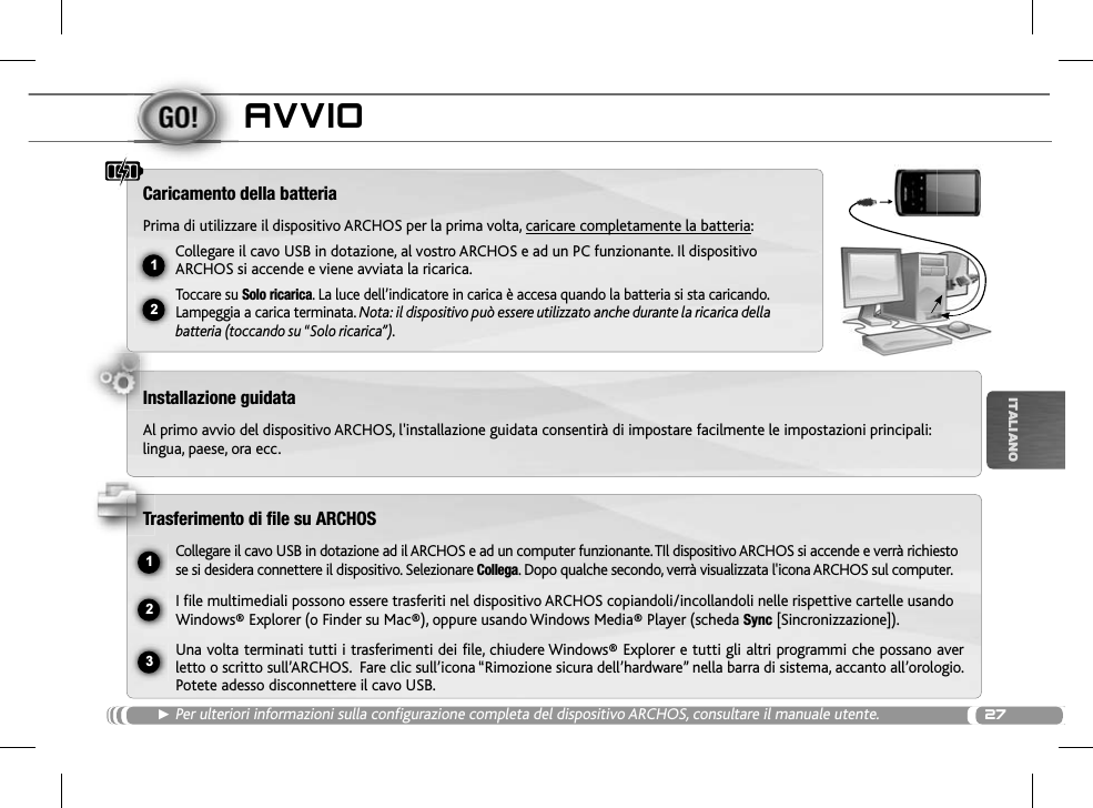 2712ŸUSB231ITALIANOAVVIOŹPer ulteriori informazioni sulla configurazione completa del dispositivo ARCHOS, consultare il manuale utente.Caricamento della batteriaPrima di utilizzare il dispositivo ARCHOS per la prima volta, caricare completamente la batteria:Collegare il cavo USB in dotazione, al vostro ARCHOS e ad un PC funzionante. Il dispositivo ARCHOS si accende e viene avviata la ricarica. Toccare su Solo ricarica. La luce dell’indicatore in carica è accesa quando la batteria si sta caricando. Lampeggia a carica terminata. Nota: il dispositivo può essere utilizzato anche durante la ricarica della batteria (toccando su “Solo ricarica”).Installazione guidataAl primo avvio del dispositivo ARCHOS, l&apos;installazione guidata consentirà di impostare facilmente le impostazioni principali: lingua, paese, ora ecc.Trasferimento di file su ARCHOSCollegare il cavo USB in dotazione ad il ARCHOS e ad un computer funzionante. TIl dispositivo ARCHOS si accende e verrà richiesto se si desidera connettere il dispositivo. Selezionare Collega. Dopo qualche secondo, verrà visualizzata l&apos;icona ARCHOS sul computer.I file multimediali possono essere trasferiti nel dispositivo ARCHOS copiandoli/incollandoli nelle rispettive cartelle usando Windows® Explorer (o Finder su Mac®), oppure usando Windows Media® Player (scheda Sync [Sincronizzazione]).Una volta terminati tutti i trasferimenti dei file, chiudere Windows® Explorer e tutti gli altri programmi che possano aver letto o scritto sull’ARCHOS.  Fare clic sull’icona “Rimozione sicura dell’hardware” nella barra di sistema, accanto all’orologio. Potete adesso disconnettere il cavo USB.