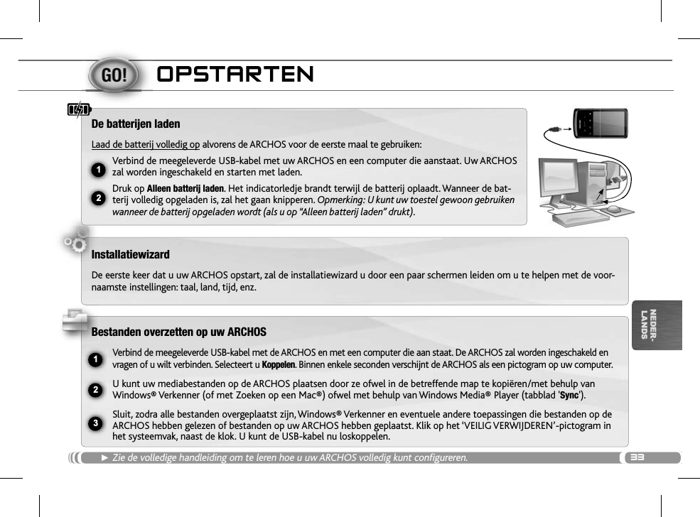 3312ŸUSB231NEDER-LANDSOPSTARTENŹZie de volledige handleiding om te leren hoe u uw ARCHOS volledig kunt configureren.De batterijen ladenLaad de batterij volledig op alvorens de ARCHOS voor de eerste maal te gebruiken:Verbind de meegeleverde USB-kabel met uw ARCHOS en een computer die aanstaat. Uw ARCHOS zal worden ingeschakeld en starten met laden. Druk op Alleen batterij laden. Het indicatorledje brandt terwijl de batterij oplaadt. Wanneer de bat-terij volledig opgeladen is, zal het gaan knipperen. Opmerking: U kunt uw toestel gewoon gebruiken wanneer de batterij opgeladen wordt (als u op “Alleen batterij laden” drukt).InstallatiewizardDe eerste keer dat u uw ARCHOS opstart, zal de installatiewizard u door een paar schermen leiden om u te helpen met de voor-naamste instellingen: taal, land, tijd, enz. Bestanden overzetten op uw ARCHOSVerbind de meegeleverde USB-kabel met de ARCHOS en met een computer die aan staat. De ARCHOS zal worden ingeschakeld en vragen of u wilt verbinden. Selecteert u Koppelen. Binnen enkele seconden verschijnt de ARCHOS als een pictogram op uw computer.U kunt uw mediabestanden op de ARCHOS plaatsen door ze ofwel in de betreffende map te kopiëren/met behulp van Windows® Verkenner (of met Zoeken op een Mac®) ofwel met behulp van Windows Media® Player (tabblad &apos;Sync&apos;).Sluit, zodra alle bestanden overgeplaatst zijn, Windows® Verkenner en eventuele andere toepassingen die bestanden op de ARCHOS hebben gelezen of bestanden op uw ARCHOS hebben geplaatst. Klik op het ‘VEILIG VERWIJDEREN’-pictogram in het systeemvak, naast de klok. U kunt de USB-kabel nu loskoppelen.