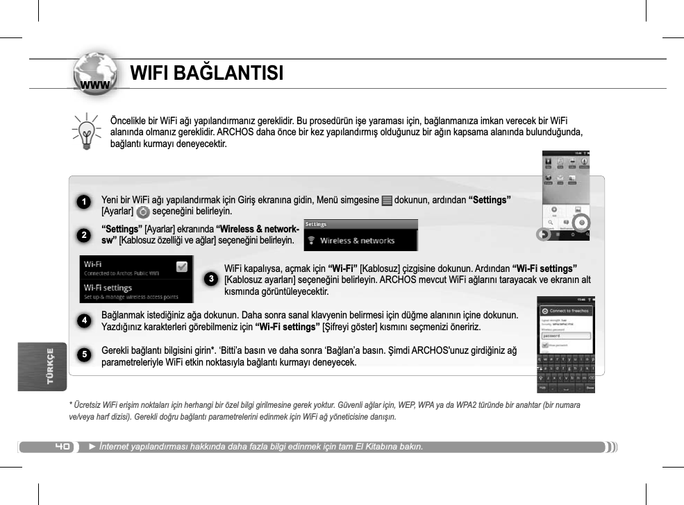 401234www5TÜRKÇEWIFI BAöLANTISIÖncelikle bir WiFi a÷ı yapılandırmanız gereklidir. Bu prosedürün iúe yaraması için, ba÷lanmanıza imkan verecek bir WiFi alanında olmanız gereklidir. ARCHOS daha önce bir kez yapılandırmıú oldu÷unuz bir a÷ın kapsama alanında bulundu÷unda,ba÷lantı kurmayı deneyecektir.* Ücretsiz WiFi eriúim noktaları için herhangi bir özel bilgi girilmesine gerek yoktur. Güvenli a÷lar için, WEP, WPA ya da WPA2 türünde bir anahtar (bir numara ve/veya harf dizisi). Gerekli do÷ru ba÷lantı parametrelerini edinmek için WiFi a÷ yöneticisine danıúın.Źønternet yapılandırması hakkında daha fazla bilgi edinmek için tam El Kitabına bakın.Yeni bir WiFi a÷ı yapılandırmak için Giriú ekranına gidin, Menü simgesine   dokunun, ardından “Settings”[Ayarlar]   seçene÷ini belirleyin.“Settings” [Ayarlar] ekranında “Wireless &amp; network-sw” [Kablosuz özelli÷i ve a÷lar] seçene÷ini belirleyin.WiFi kapalıysa, açmak için “Wi-Fi” [Kablosuz] çizgisine dokunun. Ardından “Wi-Fi settings”[Kablosuz ayarları] seçene÷ini belirleyin. ARCHOS mevcut WiFi a÷larını tarayacak ve ekranın alt kısmında görüntüleyecektir.  Ba÷lanmak istedi÷iniz a÷a dokunun. Daha sonra sanal klavyenin belirmesi için dü÷me alanının içine dokunun. Yazdı÷ınız karakterleri görebilmeniz için “Wi-Fi settings” [ùifreyi göster] kısmını seçmenizi öneririz.Gerekli ba÷lantı bilgisini girin*. ‘Bitti’a basın ve daha sonra ‘Ba÷lan’a basın. ùimdi ARCHOS&apos;unuz girdi÷iniz a÷parametreleriyle WiFi etkin noktasıyla ba÷lantı kurmayı deneyecek.