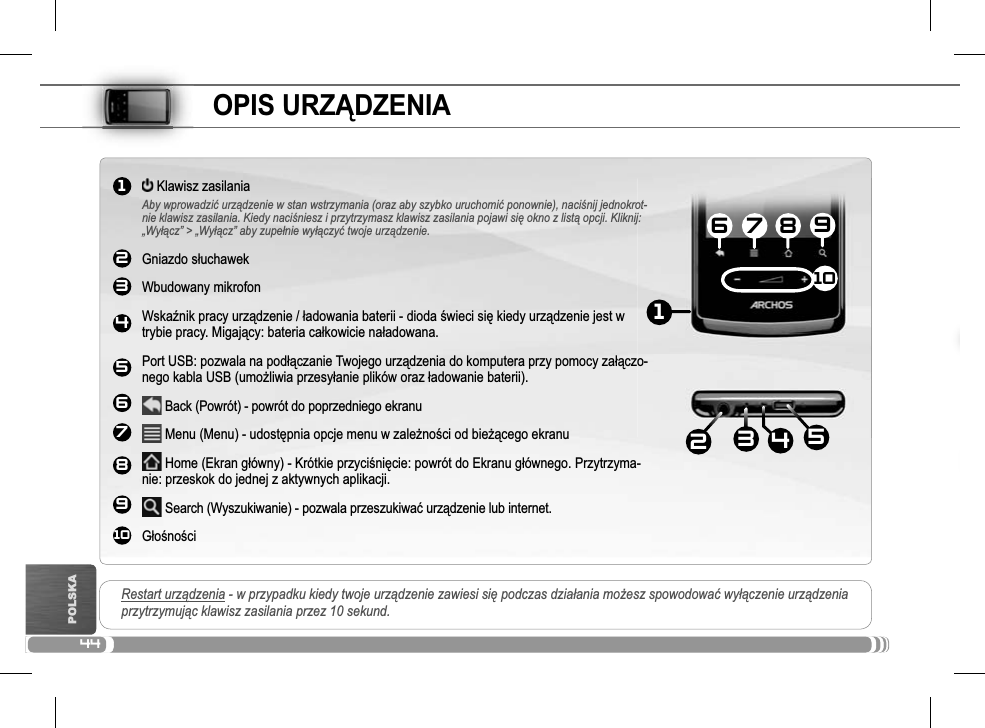 441234567891016 7 81092534POLSKAOPIS URZĄDZENIARestart urządzenia - w przypadku kiedy twoje urządzenie zawiesi siĊ podczas dziaáania moĪesz spowodowaü wyáączenie urządzeniaprzytrzymując klawisz zasilania przez 10 sekund. Klawisz zasilaniaAby wprowadziü urządzenie w stan wstrzymania (oraz aby szybko uruchomiü ponownie), naciĞnij jednokrot-nie klawisz zasilania. Kiedy naciĞniesz i przytrzymasz klawisz zasilania pojawi siĊ okno z listą opcji. Kliknij: „Wyáącz” &gt; „Wyáącz” aby zupeánie wyáączyü twoje urządzenie.Gniazdo sáuchawekWbudowany mikrofon WskaĨnik pracy urządzenie / áadowania baterii - dioda Ğwieci siĊ kiedy urządzenie jest w trybie pracy. Migający: bateria caákowicie naáadowana.Port USB: pozwala na podáączanie Twojego urządzenia do komputera przy pomocy zaáączo-nego kabla USB (umoĪliwia przesyáanie plików oraz áadowanie baterii). Back (Powrót) - powrót do poprzedniego ekranu Menu (Menu) - udostĊpnia opcje menu w zaleĪnoĞci od bieĪącego ekranu Home (Ekran gáówny) - Krótkie przyciĞniĊcie: powrót do Ekranu gáównego. Przytrzyma-nie: przeskok do jednej z aktywnych aplikacji. Search (Wyszukiwanie) - pozwala przeszukiwaü urządzenie lub internet.GáoĞnoĞci                           