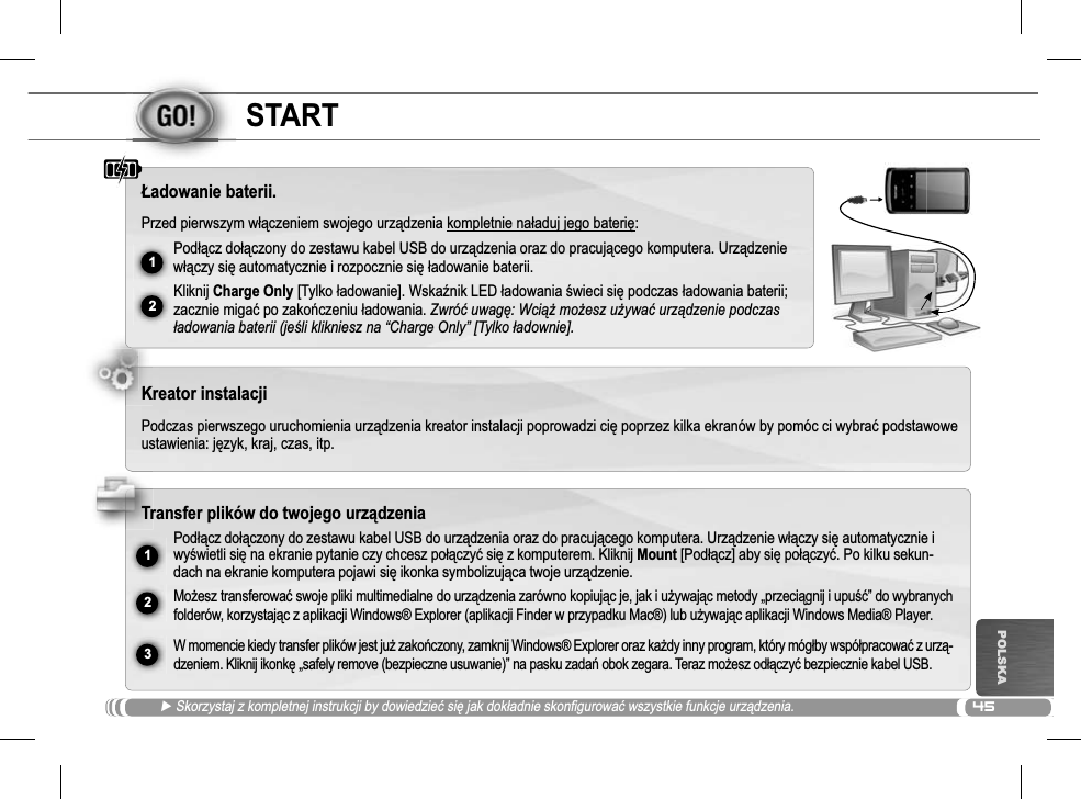 4512ŸUSB231POLSKASTARTŹ Skorzystaj z kompletnej instrukcji by dowiedzieü siĊ jak dokáadnie skonfigurowaü wszystkie funkcje urządzenia.àadowanie baterii.Przed pierwszym wáączeniem swojego urządzenia kompletnie naáaduj jego bateriĊ:Podáącz doáączony do zestawu kabel USB do urządzenia oraz do pracującego komputera. Urządzeniewáączy siĊ automatycznie i rozpocznie siĊáadowanie baterii. Kliknij Charge Only [Tylko áadowanie]. WskaĨnik LED áadowania Ğwieci siĊ podczas áadowania baterii; zacznie migaü po zakoĔczeniu áadowania. Zwróü uwagĊ: WciąĪ moĪesz uĪywaü urządzenie podczas áadowania baterii (jeĞli klikniesz na “Charge Only” [Tylko áadownie].Kreator instalacjiPodczas pierwszego uruchomienia urządzenia kreator instalacji poprowadzi ciĊ poprzez kilka ekranów by pomóc ci wybraü podstawowe ustawienia: jĊzyk, kraj, czas, itp. Transfer plików do twojego urządzeniaPodáącz doáączony do zestawu kabel USB do urządzenia oraz do pracującego komputera. Urządzenie wáączy siĊ automatycznie i wyĞwietli siĊ na ekranie pytanie czy chcesz poáączyü siĊ z komputerem. Kliknij Mount [Podáącz] aby siĊ poáączyü. Po kilku sekun-dach na ekranie komputera pojawi siĊ ikonka symbolizująca twoje urządzenie.MoĪesz transferowaü swoje pliki multimedialne do urządzenia zarówno kopiując je, jak i uĪywając metody „przeciągnij i upuĞü” do wybranych folderów, korzystając z aplikacji Windows® Explorer (aplikacji Finder w przypadku Mac®) lub uĪywając aplikacji Windows Media® Player.W momencie kiedy transfer plików jest juĪ zakoĔczony, zamknij Windows® Explorer oraz kaĪdy inny program, który mógáby wspóápracowaü z urzą-dzeniem. Kliknij ikonkĊ „safely remove (bezpieczne usuwanie)” na pasku zadaĔ obok zegara. Teraz moĪesz odáączyü bezpiecznie kabel USB.