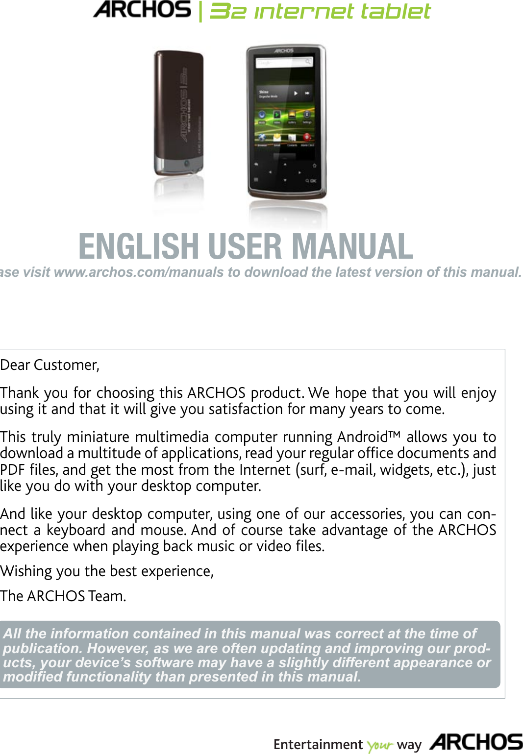 ENGLISHPlease visit www.archos.com/manuals to download the latest version of this manual.ENGLISH USER MANUALEntertainment way|32 internet tabletDear Customer,Thank you for choosing this ARCHOS product. We hope that you will enjoy using it and that it will give you satisfaction for many years to come.This truly miniature multimedia computer running Android™ allows you to FQYPNQCFCOWNVKVWFGQHCRRNKECVKQPUTGCF[QWTTGIWNCTQHÒEGFQEWOGPVUCPF2&amp;(ÒNGUCPFIGVVJGOQUVHTQOVJG+PVGTPGVUWTHGOCKNYKFIGVUGVELWUVlike you do with your desktop computer. And like your desktop computer, using one of our accessories, you can connect a keyboard and mouse. And of course take advantage of the ARCHOS GZRGTKGPEGYJGPRNC[KPIDCEMOWUKEQTXKFGQÒNGUWishing you the best experience,The ARCHOS Team.All the information contained in this manual was correct at the time of publication. However, as we are often updating and improving our prod-ucts, your device’s software may have a slightly different appearance or PRGL¿HGIXQFWLRQDOLW\WKDQSUHVHQWHGLQWKLVPDQXDO