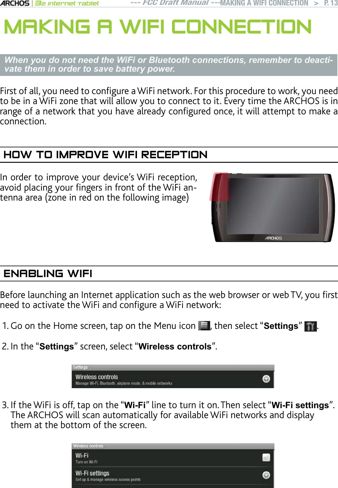 --- FCC Draft Manual ---|32 Internet TabletMAKING A WIFI CONNECTION   &gt; P. 13MAKING A WIFI CONNECTIONWhen you do not need the WiFi or Bluetooth connections, remember to deacti-vate them in order to save battery power.First of all, you need to configure a WiFi network. For this procedure to work, you need VQDGKPC9K(K\QPGVJCVYKNNCNNQY[QWVQEQPPGEVVQKV&apos;XGT[VKOGVJG#4%*15KUKPrange of a network that you have already configured once, it will attempt to make a connection.HOW TO IMPROVE WIFI RECEPTION+PQTFGTVQKORTQXG[QWTFGXKEGlU9K(KTGEGRVKQPCXQKFRNCEKPI[QWTÒPIGTUKPHTQPVQHVJG9K(KCPVGPPCCTGC\QPGKPTGFQPVJGHQNNQYKPIKOCIGENABLING WIFI$GHQTGNCWPEJKPICP+PVGTPGVCRRNKECVKQPUWEJCUVJGYGDDTQYUGTQTYGD68[QWÒTUVPGGFVQCEVKXCVGVJG9K(KCPFEQPÒIWTGC9K(KPGVYQTM)QQPVJG*QOGUETGGPVCRQPVJG/GPWKEQP , then select “Settings”  .  +PVJGmSettings” screen, select “:LUHOHVVFRQWUROV”.+HVJG9K(KKUQHHVCRQPVJGmWi-Fi” line to turn it on. Then select “Wi-Fi settings”. The ARCHOS will scan automatically for available WiFi networks and display them at the bottom of the screen. 1.2.3.