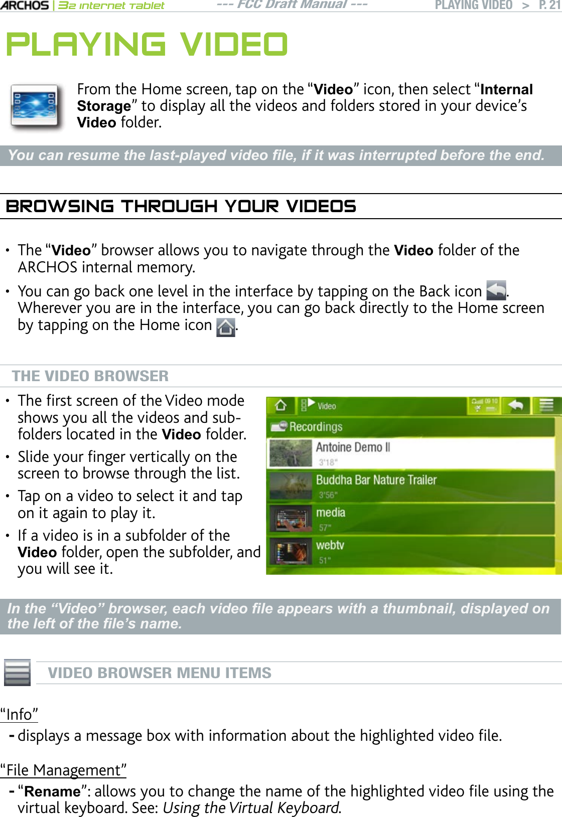 --- FCC Draft Manual ---|32 Internet TabletPLAYING VIDEO   &gt; P. 21PLAYING VIDEOFrom the Home screen, tap on the “Video” icon, then select “InternalStoragenVQFKURNC[CNNVJGXKFGQUCPFHQNFGTUUVQTGFKP[QWTFGXKEGlUVideo folder. &lt;RXFDQUHVXPHWKHODVWSOD\HGYLGHR¿OHLILWZDVLQWHUUXSWHGEHIRUHWKHHQGBROWSING THROUGH YOUR VIDEOSThe “Video” browser allows you to navigate through the Video folder of the ARCHOS internal memory.You can go back one level in the interface by tapping on the Back icon  . Wherever you are in the interface, you can go back directly to the Home screen by tapping on the Home icon  .THE VIDEO BROWSER6JGÒTUVUETGGPQHVJG8KFGQOQFGshows you all the videos and subfolders located in the Video folder.5NKFG[QWTÒPIGTXGTVKECNN[QPVJGscreen to browse through the list.Tap on a video to select it and tap on it again to play it. +HCXKFGQKUKPCUWDHQNFGTQHVJGVideo folder, open the subfolder, and you will see it.••••,QWKH³9LGHR´EURZVHUHDFKYLGHR¿OHDSSHDUVZLWKDWKXPEQDLOGLVSOD\HGRQWKHOHIWRIWKH¿OH¶VQDPHVIDEO BROWSER MENU ITEMSm+PHQnFKURNC[UCOGUUCIGDQZYKVJKPHQTOCVKQPCDQWVVJGJKIJNKIJVGFXKFGQÒNG“File Management”“RenamenCNNQYU[QWVQEJCPIGVJGPCOGQHVJGJKIJNKIJVGFXKFGQÒNGWUKPIVJGvirtual keyboard. See: Using the Virtual Keyboard.••--