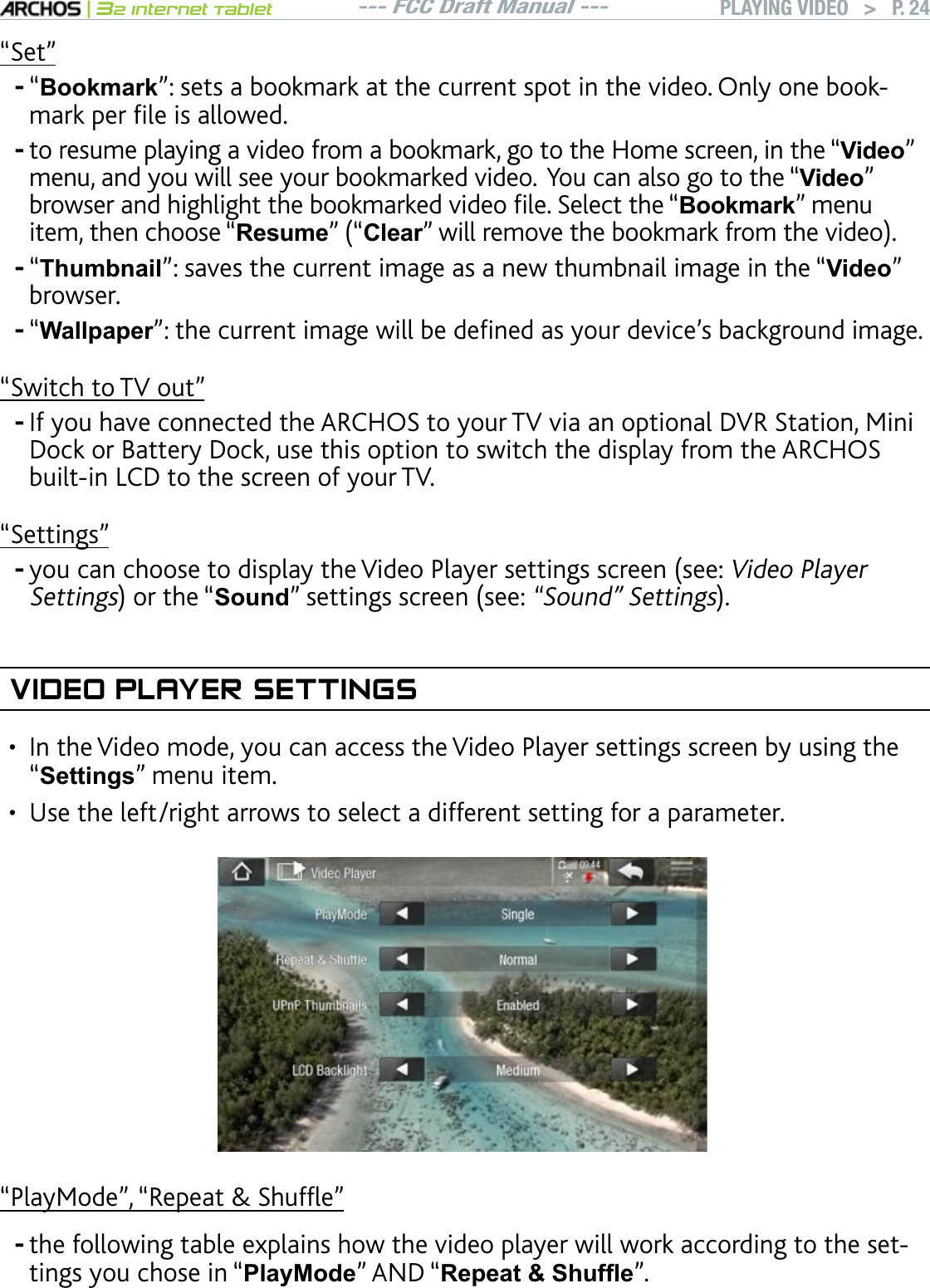 --- FCC Draft Manual ---|32 Internet TabletPLAYING VIDEO   &gt; P. 24“Set”“Bookmark”: sets a bookmark at the current spot in the video. Only one bookOCTMRGTÒNGKUCNNQYGFto resume playing a video from a bookmark, go to the Home screen, in the “Video” menu, and you will see your bookmarked video.  You can also go to the “Video” DTQYUGTCPFJKIJNKIJVVJGDQQMOCTMGFXKFGQÒNG5GNGEVVJGmBookmark” menu item, then choose “ResumenmClearnYKNNTGOQXGVJGDQQMOCTMHTQOVJGXKFGQ“7KXPEQDLO”: saves the current image as a new thumbnail image in the “Video” browser.“WallpapernVJGEWTTGPVKOCIGYKNNDGFGÒPGFCU[QWTFGXKEGlUDCEMITQWPFKOCIG“Switch to TV out”+H[QWJCXGEQPPGEVGFVJG#4%*15VQ[QWT68XKCCPQRVKQPCN&amp;845VCVKQP/KPKDock or Battery Dock, use this option to switch the display from the ARCHOS DWKNVKP.%&amp;VQVJGUETGGPQH[QWT68“Settings”[QWECPEJQQUGVQFKURNC[VJG8KFGQ2NC[GTUGVVKPIUUETGGPUGGVideo Player SettingsQTVJGmSoundnUGVVKPIUUETGGPUGG“Sound” SettingsVIDEO PLAYER SETTINGS+PVJG8KFGQOQFG[QWECPCEEGUUVJG8KFGQ2NC[GTUGVVKPIUUETGGPD[WUKPIVJG“Settings” menu item.Use the left/right arrows to select a different setting for a parameter.m2NC[/QFGnm4GRGCV5JWHÓGnthe following table explains how the video player will work according to the settings you chose in “PlayMode” AND “5HSHDW6KXIÀH”.------••-