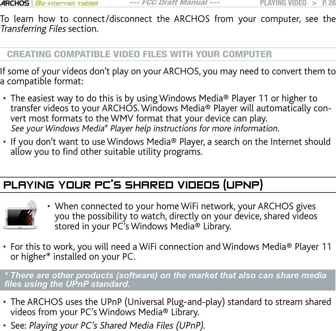 --- FCC Draft Manual ---|32 Internet TabletPLAYING VIDEO   &gt; P. 26To learn how to connect/disconnect the ARCHOS from your computer, see the Transferring Files section.CREATING COMPATIBLE VIDEO FILES WITH YOUR COMPUTER+HUQOGQH[QWTXKFGQUFQPlVRNC[QP[QWT#4%*15[QWOC[PGGFVQEQPXGTVVJGOVQa compatible format:6JGGCUKGUVYC[VQFQVJKUKUD[WUKPI9KPFQYU/GFKC2NC[GTQTJKIJGTVQVTCPUHGTXKFGQUVQ[QWT#4%*159KPFQYU/GFKC2NC[GTYKNNCWVQOCVKECNN[EQPvert most formats to the WMV format that your device can play. See your Windows Media Player help instructions for more information.+H[QWFQPlVYCPVVQWUG9KPFQYU/GFKC2NC[GTCUGCTEJQPVJG+PVGTPGVUJQWNFCNNQY[QWVQÒPFQVJGTUWKVCDNGWVKNKV[RTQITCOUPLAYING YOUR PC’S SHARED VIDEOS (UPNP)When connected to your home WiFi network, your ARCHOS gives you the possibility to watch, directly on your device, shared videos UVQTGFKP[QWT2%lU9KPFQYU/GFKC.KDTCT[•(QTVJKUVQYQTM[QWYKNNPGGFC9K(KEQPPGEVKQPCPF9KPFQYU/GFKC2NC[GTor higher* installed on your PC.* There are other products (software) on the market that also can share media ¿OHVXVLQJWKH83Q3VWDQGDUG6JG#4%*15WUGUVJG72P27PKXGTUCN2NWICPFRNC[UVCPFCTFVQUVTGCOUJCTGFXKFGQUHTQO[QWT2%lU9KPFQYU/GFKC.KDTCT[See: 2NC[KPI[QWT2%lU5JCTGF/GFKC(KNGU72P2. If you cannot install Windows Media® Player 11 or higher, it is possible to ac-FHVVDQGVWUHDP\RXU3&amp;¶V¿OHVIURPWKH$5&amp;+26)LOH%URZVHU6HHBrowsingOther Computers on the Network.•••••