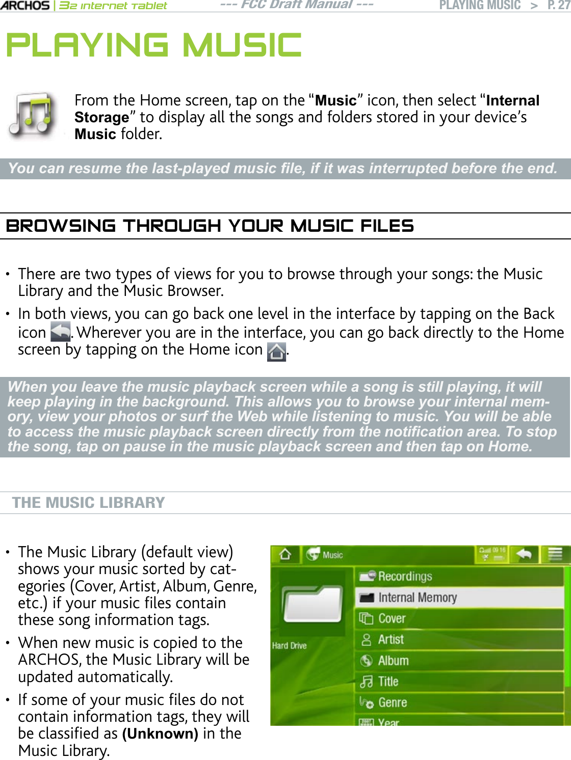 --- FCC Draft Manual ---|32 Internet TabletPLAYING MUSIC   &gt; P. 27PLAYING MUSICFrom the Home screen, tap on the “0XVLF” icon, then select “InternalStoragenVQFKURNC[CNNVJGUQPIUCPFHQNFGTUUVQTGFKP[QWTFGXKEGlU0XVLF folder. &lt;RXFDQUHVXPHWKHODVWSOD\HGPXVLF¿OHLILWZDVLQWHUUXSWHGEHIRUHWKHHQGBROWSING THROUGH YOUR MUSIC FILESThere are two types of views for you to browse through your songs: the Music Library and the Music Browser.+PDQVJXKGYU[QWECPIQDCEMQPGNGXGNKPVJGKPVGTHCEGD[VCRRKPIQPVJG$CEMicon . Wherever you are in the interface, you can go back directly to the Home screen by tapping on the Home icon  .When you leave the music playback screen while a song is still playing, it will keep playing in the background. This allows you to browse your internal mem-ory, view your photos or surf the Web while listening to music. You will be able WRDFFHVVWKHPXVLFSOD\EDFNVFUHHQGLUHFWO\IURPWKHQRWL¿FDWLRQDUHD7RVWRSthe song, tap on pause in the music playback screen and then tap on Home.THE MUSIC LIBRARY6JG/WUKE.KDTCT[FGHCWNVXKGYshows your music sorted by catGIQTKGU%QXGT#TVKUV#NDWO)GPTGGVEKH[QWTOWUKEÒNGUEQPVCKPthese song information tags.When new music is copied to the ARCHOS, the Music Library will be updated automatically.+HUQOGQH[QWTOWUKEÒNGUFQPQVcontain information tags, they will DGENCUUKÒGFCU(Unknown) in the Music Library.•••••