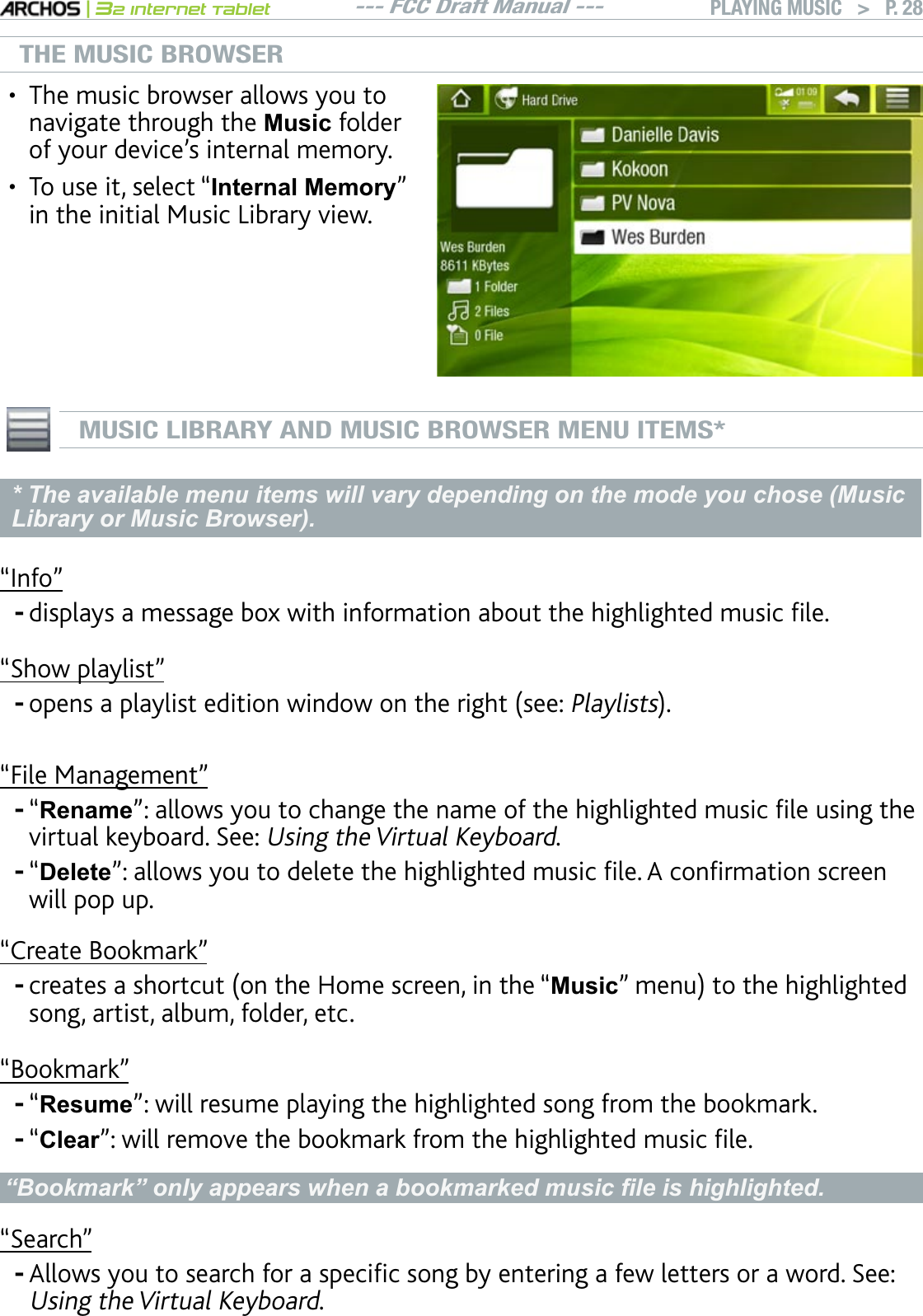 --- FCC Draft Manual ---|32 Internet TabletPLAYING MUSIC   &gt; P. 28THE MUSIC BROWSERThe music browser allows you to navigate through the 0XVLF folder QH[QWTFGXKEGlUKPVGTPCNOGOQT[To use it, select “Internal Memory” in the initial Music Library view.••MUSIC LIBRARY AND MUSIC BROWSER MENU ITEMS** The available menu items will vary depending on the mode you chose (Music Library or Music Browser).m+PHQnFKURNC[UCOGUUCIGDQZYKVJKPHQTOCVKQPCDQWVVJGJKIJNKIJVGFOWUKEÒNG“Show playlist”QRGPUCRNC[NKUVGFKVKQPYKPFQYQPVJGTKIJVUGGPlaylists“File Management”“RenamenCNNQYU[QWVQEJCPIGVJGPCOGQHVJGJKIJNKIJVGFOWUKEÒNGWUKPIVJGvirtual keyboard. See: Using the Virtual Keyboard.“DeletenCNNQYU[QWVQFGNGVGVJGJKIJNKIJVGFOWUKEÒNG#EQPÒTOCVKQPUETGGPwill pop up.“Create Bookmark”ETGCVGUCUJQTVEWVQPVJG*QOGUETGGPKPVJGm0XVLFnOGPWVQVJGJKIJNKIJVGFsong, artist, album, folder, etc.“Bookmark”“Resume”: will resume playing the highlighted song from the bookmark.“ClearnYKNNTGOQXGVJGDQQMOCTMHTQOVJGJKIJNKIJVGFOWUKEÒNG³%RRNPDUN´RQO\DSSHDUVZKHQDERRNPDUNHGPXVLF¿OHLVKLJKOLJKWHG“Search”#NNQYU[QWVQUGCTEJHQTCURGEKÒEUQPID[GPVGTKPICHGYNGVVGTUQTCYQTF5GGUsing the Virtual Keyboard.--------