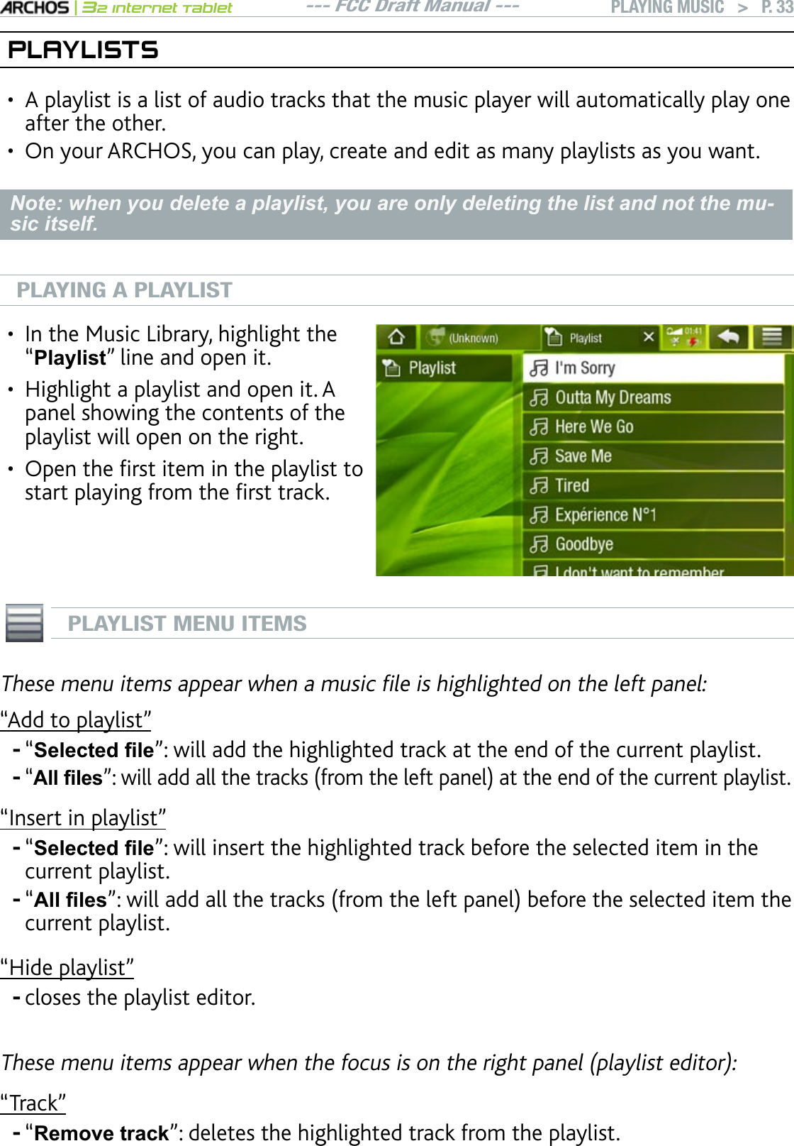 --- FCC Draft Manual ---|32 Internet TabletPLAYING MUSIC   &gt; P. 33PLAYLISTSA playlist is a list of audio tracks that the music player will automatically play one after the other.On your ARCHOS, you can play, create and edit as many playlists as you want.Note: when you delete a playlist, you are only deleting the list and not the mu-sic itself.PLAYING A PLAYLIST+PVJG/WUKE.KDTCT[JKIJNKIJVVJG“Playlist” line and open it.Highlight a playlist and open it. A panel showing the contents of the playlist will open on the right.1RGPVJGÒTUVKVGOKPVJGRNC[NKUVVQUVCTVRNC[KPIHTQOVJGÒTUVVTCEM•••PLAYLIST MENU ITEMS6JGUGOGPWKVGOUCRRGCTYJGPCOWUKEÒNGKUJKIJNKIJVGFQPVJGNGHVRCPGN“Add to playlist”“6HOHFWHG¿OH”: will add the highlighted track at the end of the current playlist.“$OO¿OHVnYKNNCFFCNNVJGVTCEMUHTQOVJGNGHVRCPGNCVVJGGPFQHVJGEWTTGPVRNC[NKUVm+PUGTVKPRNC[NKUVn“6HOHFWHG¿OH”: will insert the highlighted track before the selected item in the current playlist.“$OO¿OHVnYKNNCFFCNNVJGVTCEMUHTQOVJGNGHVRCPGNDGHQTGVJGUGNGEVGFKVGOVJGcurrent playlist.“Hide playlist”closes the playlist editor.6JGUGOGPWKVGOUCRRGCTYJGPVJGHQEWUKUQPVJGTKIJVRCPGNRNC[NKUVGFKVQT“Track”“5HPRYHWUDFN”: deletes the highlighted track from the playlist.••------