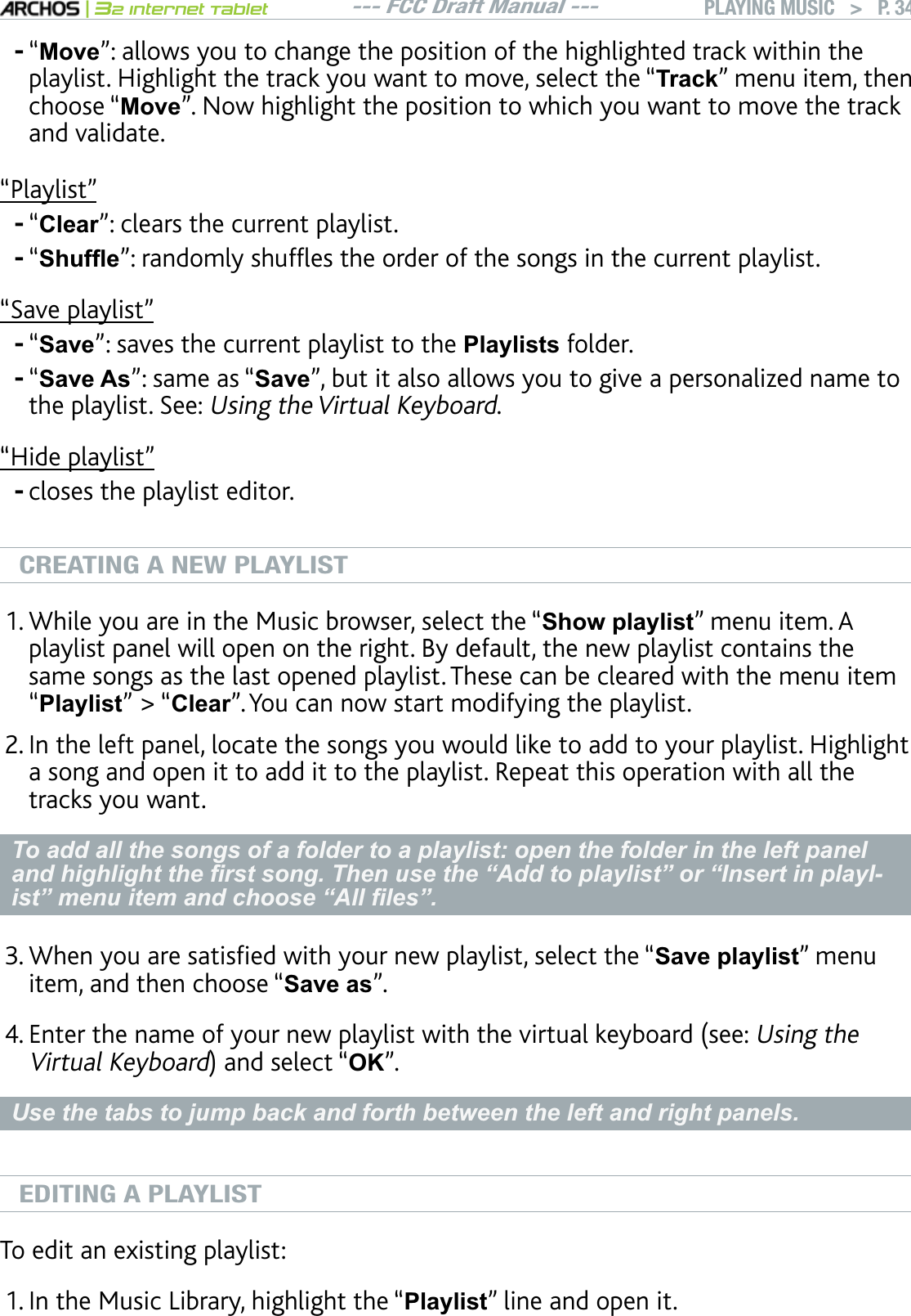 --- FCC Draft Manual ---|32 Internet TabletPLAYING MUSIC   &gt; P. 34“Move”: allows you to change the position of the highlighted track within the playlist. Highlight the track you want to move, select the “7UDFN” menu item, then choose “Move”. Now highlight the position to which you want to move the track and validate.“Playlist”“Clear”: clears the current playlist.“6KXIÀHnTCPFQON[UJWHÓGUVJGQTFGTQHVJGUQPIUKPVJGEWTTGPVRNC[NKUV“Save playlist”“Save”: saves the current playlist to the Playlists folder.“Save As”: same as “SavenDWVKVCNUQCNNQYU[QWVQIKXGCRGTUQPCNK\GFPCOGVQthe playlist. See: Using the Virtual Keyboard.“Hide playlist”closes the playlist editor.CREATING A NEW PLAYLISTWhile you are in the Music browser, select the “Show playlist” menu item. A playlist panel will open on the right. By default, the new playlist contains the same songs as the last opened playlist. These can be cleared with the menu item “Playlist” &gt; “Clear”. You can now start modifying the playlist.+PVJGNGHVRCPGNNQECVGVJGUQPIU[QWYQWNFNKMGVQCFFVQ[QWTRNC[NKUV*KIJNKIJVa song and open it to add it to the playlist. Repeat this operation with all the tracks you want. To add all the songs of a folder to a playlist: open the folder in the left panel DQGKLJKOLJKWWKH¿UVWVRQJ7KHQXVHWKH³$GGWRSOD\OLVW´RU³,QVHUWLQSOD\O-LVW´PHQXLWHPDQGFKRRVH³$OO¿OHV´9JGP[QWCTGUCVKUÒGFYKVJ[QWTPGYRNC[NKUVUGNGEVVJGmSave playlist” menu item, and then choose “Save as”. &apos;PVGTVJGPCOGQH[QWTPGYRNC[NKUVYKVJVJGXKTVWCNMG[DQCTFUGGUsing the Virtual KeyboardCPFUGNGEVmOK”.8VHWKHWDEVWRMXPSEDFNDQGIRUWKEHWZHHQWKHOHIWDQGULJKWSDQHOVEDITING A PLAYLISTTo edit an existing playlist: +PVJG/WUKE.KDTCT[JKIJNKIJVVJGmPlaylist” line and open it.------1.2.3.4.1.