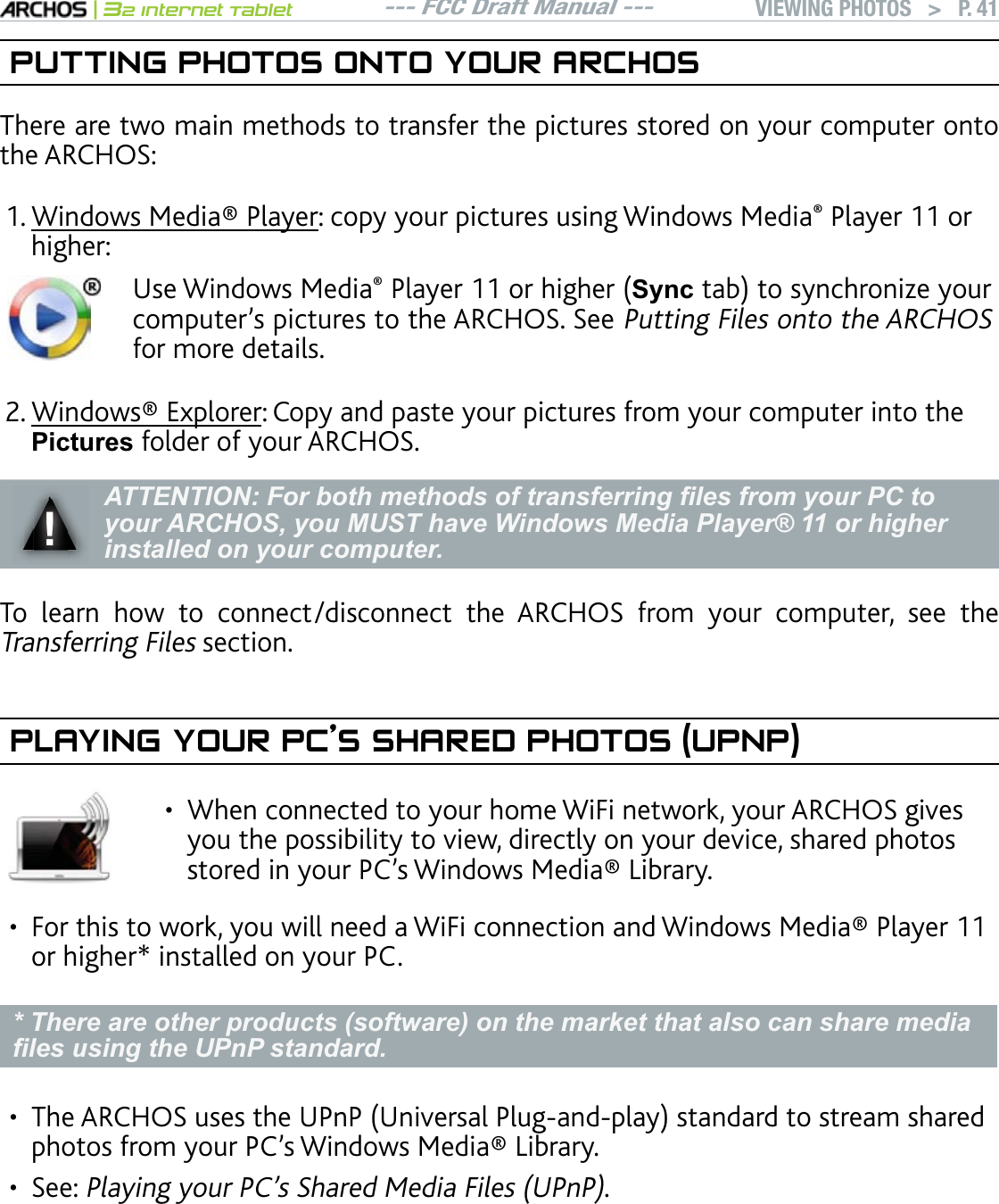 --- FCC Draft Manual ---|32 Internet TabletVIEWING PHOTOS   &gt; P. 41PUTTING PHOTOS ONTO YOUR ARCHOSThere are two main methods to transfer the pictures stored on your computer onto the ARCHOS:9KPFQYU/GFKC2NC[GT: copy your pictures using Windows Media Player 11 or higher:Use Windows Media2NC[GTQTJKIJGT6\QFVCDVQU[PEJTQPK\G[QWTEQORWVGTlURKEVWTGUVQVJG#4%*155GGPutting Files onto the ARCHOSfor more details.9KPFQYUExplorer: Copy and paste your pictures from your computer into the 3LFWXUHV folder of your ARCHOS.ʆ!$77(17,21)RUERWKPHWKRGVRIWUDQVIHUULQJ¿OHVIURP\RXU3&amp;WRyour ARCHOS, you MUST have Windows Media Player® 11 or higher installed on your computer.To learn how to connect/disconnect the ARCHOS from your computer, see the Transferring Files section.PLAYING YOUR PC’S SHARED PHOTOS (UPNP)When connected to your home WiFi network, your ARCHOS gives you the possibility to view, directly on your device, shared photos UVQTGFKP[QWT2%lU9KPFQYU/GFKC.KDTCT[•(QTVJKUVQYQTM[QWYKNNPGGFC9K(KEQPPGEVKQPCPF9KPFQYU/GFKC2NC[GTor higher* installed on your PC. * There are other products (software) on the market that also can share media ¿OHVXVLQJWKH83Q3VWDQGDUG6JG#4%*15WUGUVJG72P27PKXGTUCN2NWICPFRNC[UVCPFCTFVQUVTGCOUJCTGFRJQVQUHTQO[QWT2%lU9KPFQYU/GFKC.KDTCT[See: 2NC[KPI[QWT2%lU5JCTGF/GFKC(KNGU72P2. If you cannot install Windows Media® Player 11 or higher, it is possible to ac-FHVVDQGVWUHDP\RXU3&amp;¶V¿OHVIURPWKH$5&amp;+26)LOH%URZVHU6HHBrowsingOther Computers on the Network.1.2.•••