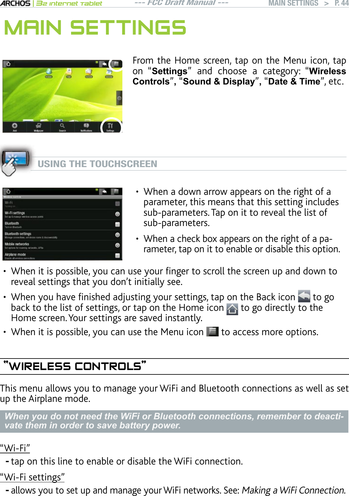 --- FCC Draft Manual ---|32 Internet TabletMAIN SETTINGS   &gt; P. 44MAIN SETTINGSFrom the Home screen, tap on the Menu icon, tap on “Settings” and choose a category: “Wireless Controls”,“Sound &amp; Display”,“&apos;DWH7LPH”, etc.USING THE TOUCHSCREENWhen a down arrow appears on the right of a parameter, this means that this setting includes UWDRCTCOGVGTU6CRQPKVVQTGXGCNVJGNKUVQHUWDRCTCOGVGTUWhen a check box appears on the right of a parameter, tap on it to enable or disable this option. ••9JGPKVKURQUUKDNG[QWECPWUG[QWTÒPIGTVQUETQNNVJGUETGGPWRCPFFQYPVQTGXGCNUGVVKPIUVJCV[QWFQPlVKPKVKCNN[UGG9JGP[QWJCXGÒPKUJGFCFLWUVKPI[QWTUGVVKPIUVCRQPVJG$CEMKEQP  to go back to the list of settings, or tap on the Home icon   to go directly to the Home screen. Your settings are saved instantly.When it is possible, you can use the Menu icon   to access more options. “WIRELESS CONTROLS”This menu allows you to manage your WiFi and Bluetooth connections as well as set up the Airplane mode.When you do not need the WiFi or Bluetooth connections, remember to deacti-vate them in order to save battery power.m9K(Kntap on this line to enable or disable the WiFi connection.m9K(KUGVVKPIUnallows you to set up and manage your WiFi networks. See: Making a WiFi Connection.•••--