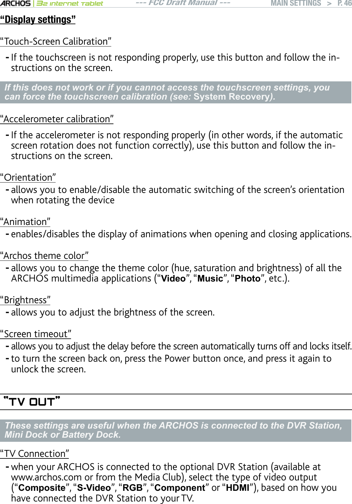 --- FCC Draft Manual ---|32 Internet TabletMAIN SETTINGS   &gt; P. 46“Display settings”m6QWEJ5ETGGP%CNKDTCVKQPn+HVJGVQWEJUETGGPKUPQVTGURQPFKPIRTQRGTN[WUGVJKUDWVVQPCPFHQNNQYVJGKPstructions on the screen.If this does not work or if you cannot access the touchscreen settings, you can force the touchscreen calibration (see: 6\VWHP5HFRYHUy).“Accelerometer calibration”+HVJGCEEGNGTQOGVGTKUPQVTGURQPFKPIRTQRGTN[KPQVJGTYQTFUKHVJGCWVQOCVKEUETGGPTQVCVKQPFQGUPQVHWPEVKQPEQTTGEVN[WUGVJKUDWVVQPCPFHQNNQYVJGKPstructions on the screen.“Orientation”CNNQYU[QWVQGPCDNGFKUCDNGVJGCWVQOCVKEUYKVEJKPIQHVJGUETGGPlUQTKGPVCVKQPwhen rotating the device“Animation”enables/disables the display of animations when opening and closing applications. “Archos theme color”CNNQYU[QWVQEJCPIGVJGVJGOGEQNQTJWGUCVWTCVKQPCPFDTKIJVPGUUQHCNNVJG#4%*15OWNVKOGFKCCRRNKECVKQPUmVideo”, “0XVLF”, “PhotonGVE“Brightness”allows you to adjust the brightness of the screen.“Screen timeout”allows you to adjust the delay before the screen automatically turns off and locks itself.to turn the screen back on, press the Power button once, and press it again to unlock the screen.“TV OUT”These settings are useful when the ARCHOS is connected to the DVR Station, Mini Dock or Battery Dock.“TV Connection”YJGP[QWT#4%*15KUEQPPGEVGFVQVJGQRVKQPCN&amp;845VCVKQPCXCKNCDNGCVYYYCTEJQUEQOQTHTQOVJG/GFKC%NWDUGNGEVVJGV[RGQHXKFGQQWVRWVmComposite”, “S-Video”, “RGB”, “Component” or “HDMInDCUGFQPJQY[QWhave connected the DVR Station to your TV.---------