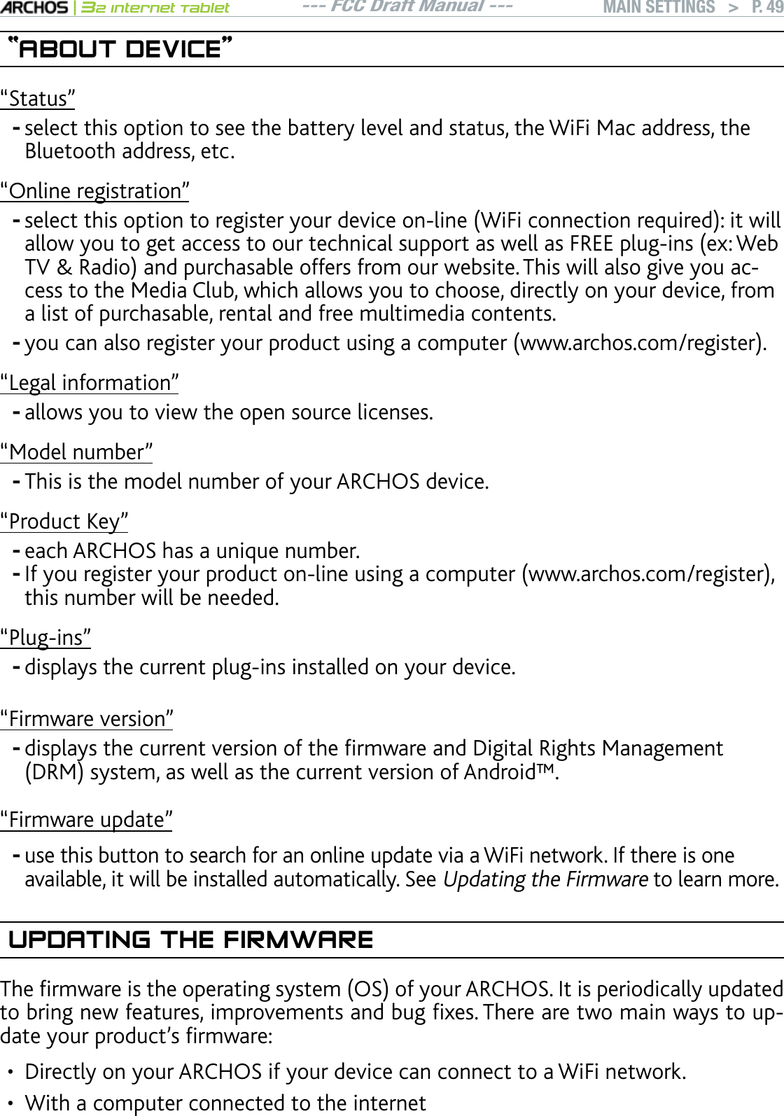 --- FCC Draft Manual ---|32 Internet TabletMAIN SETTINGS   &gt; P. 49“ABOUT DEVICE”“Status”select this option to see the battery level and status, the WiFi Mac address, the Bluetooth address, etc.“Online registration”UGNGEVVJKUQRVKQPVQTGIKUVGT[QWTFGXKEGQPNKPG9K(KEQPPGEVKQPTGSWKTGFKVYKNNCNNQY[QWVQIGVCEEGUUVQQWTVGEJPKECNUWRRQTVCUYGNNCU(4&apos;&apos;RNWIKPUGZ9GD684CFKQCPFRWTEJCUCDNGQHHGTUHTQOQWTYGDUKVG6JKUYKNNCNUQIKXG[QWCEcess to the Media Club, which allows you to choose, directly on your device, from a list of purchasable, rental and free multimedia contents.[QWECPCNUQTGIKUVGT[QWTRTQFWEVWUKPICEQORWVGTYYYCTEJQUEQOTGIKUVGT“Legal information”allows you to view the open source licenses.“Model number”This is the model number of your ARCHOS device.“Product Key”each ARCHOS has a unique number.+H[QWTGIKUVGT[QWTRTQFWEVQPNKPGWUKPICEQORWVGTYYYCTEJQUEQOTGIKUVGTthis number will be needed.m2NWIKPUnFKURNC[UVJGEWTTGPVRNWIKPUKPUVCNNGFQP[QWTFGXKEG“Firmware version”FKURNC[UVJGEWTTGPVXGTUKQPQHVJGÒTOYCTGCPF&amp;KIKVCN4KIJVU/CPCIGOGPV&amp;4/U[UVGOCUYGNNCUVJGEWTTGPVXGTUKQPQH#PFTQKFs“Firmware update”WUGVJKUDWVVQPVQUGCTEJHQTCPQPNKPGWRFCVGXKCC9K(KPGVYQTM+HVJGTGKUQPGavailable, it will be installed automatically. See Updating the Firmware to learn more.UPDATING THE FIRMWARE6JGÒTOYCTGKUVJGQRGTCVKPIU[UVGO15QH[QWT#4%*15+VKURGTKQFKECNN[WRFCVGFVQDTKPIPGYHGCVWTGUKORTQXGOGPVUCPFDWIÒZGU6JGTGCTGVYQOCKPYC[UVQWRFCVG[QWTRTQFWEVlUÒTOYCTGDirectly on your ARCHOS if your device can connect to a WiFi network.With a computer connected to the internet----------••