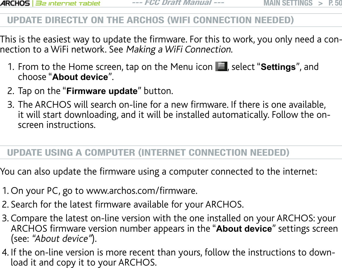 --- FCC Draft Manual ---|32 Internet TabletMAIN SETTINGS   &gt; P. 50UPDATE DIRECTLY ON THE ARCHOS (WIFI CONNECTION NEEDED)6JKUKUVJGGCUKGUVYC[VQWRFCVGVJGÒTOYCTG(QTVJKUVQYQTM[QWQPN[PGGFCEQPnection to a WiFi network. See Making a WiFi Connection.From to the Home screen, tap on the Menu icon  , select “Settings”, and choose “$ERXWGHYLFH”.Tap on the “Firmware update” button.6JG#4%*15YKNNUGCTEJQPNKPGHQTCPGYÒTOYCTG+HVJGTGKUQPGCXCKNCDNGKVYKNNUVCTVFQYPNQCFKPICPFKVYKNNDGKPUVCNNGFCWVQOCVKECNN[(QNNQYVJGQPscreen instructions.UPDATE USING A COMPUTER (INTERNET CONNECTION NEEDED);QWECPCNUQWRFCVGVJGÒTOYCTGWUKPICEQORWVGTEQPPGEVGFVQVJGKPVGTPGV1P[QWT2%IQVQYYYCTEJQUEQOÒTOYCTG5GCTEJHQTVJGNCVGUVÒTOYCTGCXCKNCDNGHQT[QWT#4%*15%QORCTGVJGNCVGUVQPNKPGXGTUKQPYKVJVJGQPGKPUVCNNGFQP[QWT#4%*15[QWT#4%*15ÒTOYCTGXGTUKQPPWODGTCRRGCTUKPVJGm$ERXWGHYLFH” settings screen UGG“About device”+HVJGQPNKPGXGTUKQPKUOQTGTGEGPVVJCP[QWTUHQNNQYVJGKPUVTWEVKQPUVQFQYPload it and copy it to your ARCHOS. &lt;RXU,QWHUQHWEURZVHUPD\ZDUQ\RXWKDWWKHFRQWHQWVRIWKH¿UPZDUH¿OHcould harm your computer. ARCHOS has taken precautions to insure that this ¿OHZLOOQRWKDUP\RXUFRPSXWHU1.2.3.1.2.3.4.