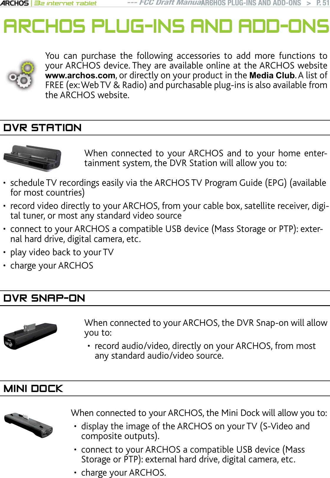 --- FCC Draft Manual ---|32 Internet TabletARCHOS PLUG-INS AND ADD-ONS   &gt; P. 51ARCHOS PLUG-INS AND ADD-ONSYou can purchase the following accessories to add more functions to your ARCHOS device. They are available online at the ARCHOS website ZZZDUFKRVFRP, or directly on your product in the Media Club. A list of FREEGZ9GD684CFKQCPFRWTEJCUCDNGRNWIKPUKUCNUQCXCKNCDNGHTQOthe ARCHOS website.DVR STATIONWhen connected to your ARCHOS and to your home entertainment system, the DVR Station will allow you to:UEJGFWNG68TGEQTFKPIUGCUKN[XKCVJG#4%*15682TQITCO)WKFG&apos;2)CXCKNCDNGHQTOQUVEQWPVTKGUrecord video directly to your ARCHOS, from your cable box, satellite receiver, digital tuner, or most any standard video sourceEQPPGEVVQ[QWT#4%*15CEQORCVKDNG75$FGXKEG/CUU5VQTCIGQT262GZVGTnal hard drive, digital camera, etc.play video back to your TVcharge your ARCHOSDVR SNAP-ON9JGPEQPPGEVGFVQ[QWT#4%*15VJG&amp;845PCRQPYKNNCNNQYyou to: record audio/video, directly on your ARCHOS, from most any standard audio/video source.•MINI DOCKWhen connected to your ARCHOS, the Mini Dock will allow you to: FKURNC[VJGKOCIGQHVJG#4%*15QP[QWT6858KFGQCPFEQORQUKVGQWVRWVUEQPPGEVVQ[QWT#4%*15CEQORCVKDNG75$FGXKEG/CUU5VQTCIGQT262GZVGTPCNJCTFFTKXGFKIKVCNECOGTCGVEcharge your ARCHOS.••••••••