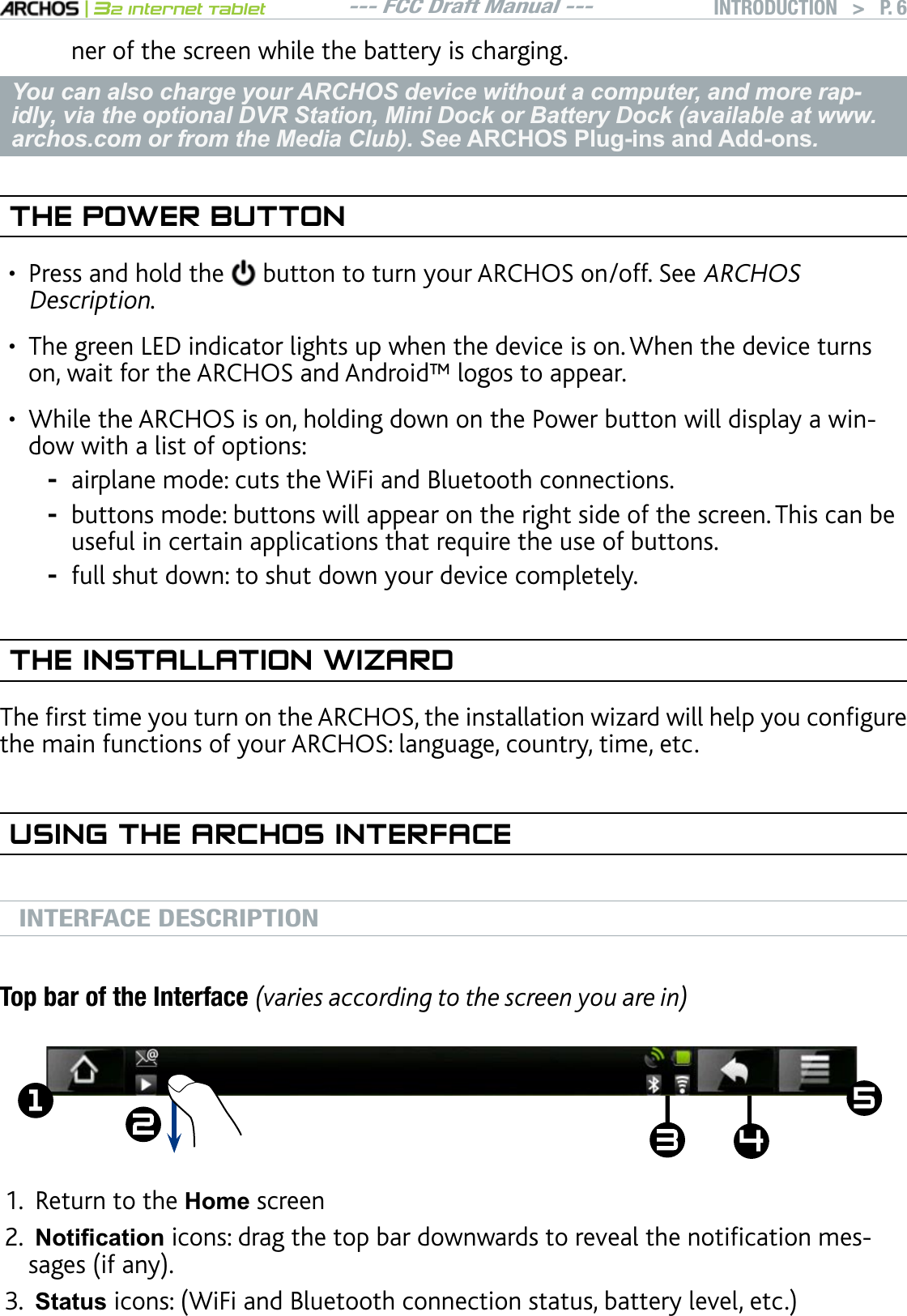--- FCC Draft Manual ---|32 Internet TabletINTRODUCTION   &gt; P. 6ner of the screen while the battery is charging.You can also charge your ARCHOS device without a computer, and more rap-idly, via the optional DVR Station, Mini Dock or Battery Dock (available at www.archos.com or from the Media Club). See ARCHOS Plug-ins and Add-ons.THE POWER BUTTONPress and hold the  button to turn your ARCHOS on/off. See ARCHOSDescription. The green LED indicator lights up when the device is on. When the device turns on, wait for the ARCHOS and Android™ logos to appear.While the ARCHOS is on, holding down on the Power button will display a window with a list of options:airplane mode: cuts the WiFi and Bluetooth connections. buttons mode: buttons will appear on the right side of the screen. This can be useful in certain applications that require the use of buttons.full shut down: to shut down your device completely. THE INSTALLATION WIZARD6JGÒTUVVKOG[QWVWTPQPVJG#4%*15VJGKPUVCNNCVKQPYK\CTFYKNNJGNR[QWEQPÒIWTGthe main functions of your ARCHOS: language, country, time, etc. USING THE ARCHOS INTERFACEINTERFACE DESCRIPTIONTop bar of the Interface (varies according to the screen you are in)ź ź Return to the Home screen1RWL¿FDWLRQKEQPUFTCIVJGVQRDCTFQYPYCTFUVQTGXGCNVJGPQVKÒECVKQPOGUUCIGUKHCP[StatusKEQPU9K(KCPF$NWGVQQVJEQPPGEVKQPUVCVWUDCVVGT[NGXGNGVE•••---1.2.3.
