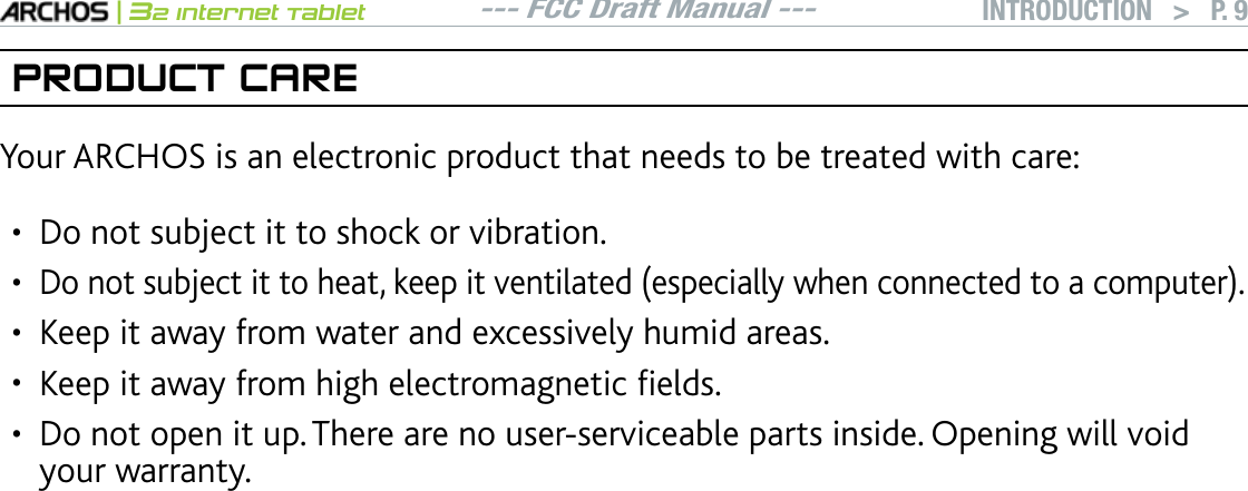 --- FCC Draft Manual ---|32 Internet TabletINTRODUCTION   &gt; P. 9PRODUCT CAREYour ARCHOS is an electronic product that needs to be treated with care:Do not subject it to shock or vibration.&amp;QPQVUWDLGEVKVVQJGCVMGGRKVXGPVKNCVGFGURGEKCNN[YJGPEQPPGEVGFVQCEQORWVGTKeep it away from water and excessively humid areas.-GGRKVCYC[HTQOJKIJGNGEVTQOCIPGVKEÒGNFU&amp;QPQVQRGPKVWR6JGTGCTGPQWUGTUGTXKEGCDNGRCTVUKPUKFG1RGPKPIYKNNXQKFyour warranty.•••••
