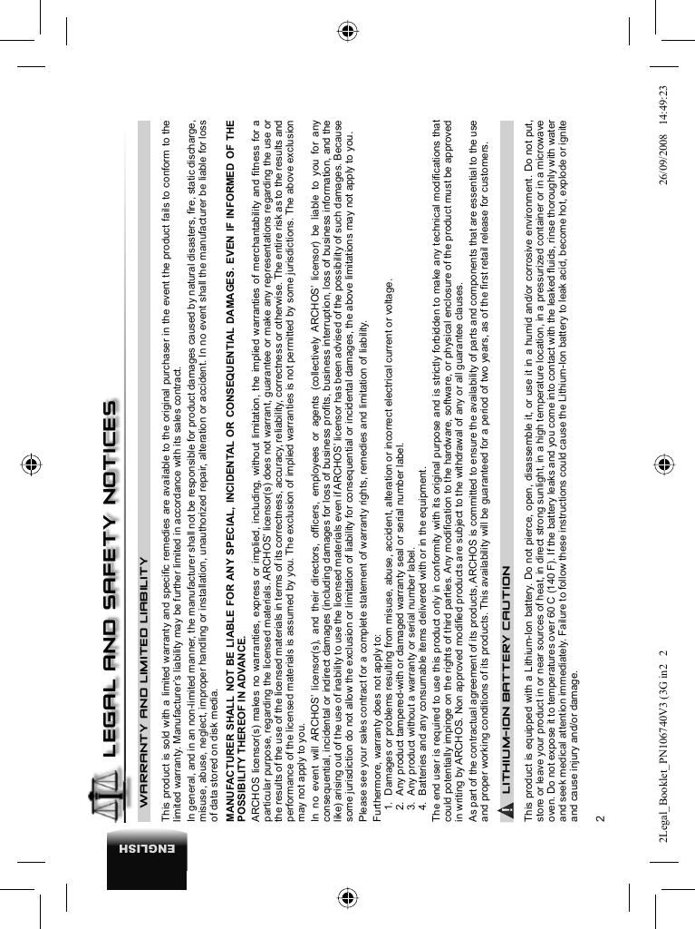 2ENGLISHWARRANTY AND LIMITED LIABILITY This product is sold with a limited warranty and speciﬁ c remedies are available to the original purchaser in the event the product fails to conform to the limited warranty. Manufacturer’s liability may be further limited in accordance with its sales contract.  In general, and in an non-limited manner, the manufacturer shall not be responsible for product damages caused by natural disasters, ﬁ re, static discharge, misuse, abuse, neglect, improper handling or installation, unauthorized repair, alteration or accident. In no event shall the manufacturer be liable for loss of data stored on disk media.  MANUFACTURER SHALL NOT BE LIABLE FOR ANY SPECIAL, INCIDENTAL OR CONSEQUENTIAL DAMAGES. EVEN IF INFORMED OF THE POSSIBILITY THEREOF IN ADVANCE.  ARCHOS licensor(s) makes no warranties, express or implied, including, without limitation, the implied warranties of merchantability and ﬁ tness for a particular purpose, regarding the licensed materials. ARCHOS’ licensor(s) does not warrant, guarantee or make any representations regarding the use or the results of the use of the licensed materials in terms of its correctness, accuracy, reliability, correctness or otherwise. The entire risk as to the results and performance of the licensed materials is assumed by you. The exclusion of implied warranties is not permitted by some jurisdictions. The above exclusion may not apply to you.  In no event will ARCHOS’ licensor(s), and their directors, ofﬁ cers, employees or agents (collectively ARCHOS’ licensor) be liable to you for any consequential, incidental or indirect damages (including damages for loss of business proﬁ ts, business interruption, loss of business information, and the like) arising out of the use of inability to use the licensed materials even if ARCHOS’ licensor has been advised of the possibility of such damages. Because some jurisdiction do not allow the exclusion or limitation of liability for consequential or incidental damages, the above limitations may not apply to you.  Please see your sales contract for a complete statement of warranty rights, remedies and limitation of liability.      Furthermore, warranty does not apply to:  1.  Damages or problems resulting from misuse, abuse, accident, alteration or incorrect electrical current or voltage.  2.  Any product tampered-with or damaged warranty seal or serial number label.  3.  Any product without a warranty or serial number label.  4.  Batteries and any consumable items delivered with or in the equipment. The end user is required to use this product only in conformity with its original purpose and is strictly forbidden to make any technical modiﬁ cations that could potentially impinge on the rights of third parties. Any modiﬁ cation to the hardware, software, or physical enclosure of the product must be approved in writing by ARCHOS. Non approved modiﬁ ed products are subject to the withdrawal of any or all guarantee clauses.As part of the contractual agreement of its products, ARCHOS is committed to ensure the availability of parts and components that are essential to the use and proper working conditions of its products. This availability will be guaranteed for a period of two years, as of the ﬁ rst retail release for customers.▲! LITHIUM-ION BATTERY CAUTIONThis product is equipped with a Lithium-Ion battery. Do not pierce, open, disassemble it, or use it in a humid and/or corrosive environment. Do not put, store or leave your product in or near sources of heat, in direct strong sunlight, in a high temperature location, in a pressurized container or in a microwave oven. Do not expose it to temperatures over 60 C (140 F). If the battery leaks and you come into contact with the leaked ﬂ uids, rinse thoroughly with water and seek medical attention immediately. Failure to follow these instructions could cause the Lithium-Ion battery to leak acid, become hot, explode or ignite and cause injury and/or damage.LEGAL AND SAFETY NOTICES2Legal_Booklet_PN106740V3 (3G in2   22Legal_Booklet_PN106740V3 (3G in2   2 26/09/2008   14:49:2326/09/2008   14:49:23