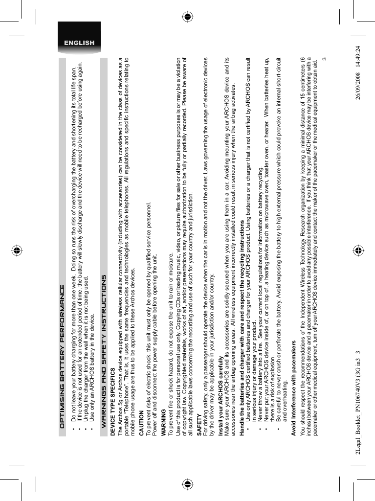 3ENGLISHOPTIMISING BATTERY PERFORMANCE•  Do not leave your battery charging for more than one week.  Doing so runs the risk of overcharging the battery and shortening its total life span.•  If the device is not used for an extended period of time, the battery will slowly discharge and the device will need to be recharged before using again.•  Unplug the charger from the wall when it is not being used.•  Use only an ARCHOS battery in the device. WARNINGS AND SAFETY INSTRUCTIONS  DEVICE TYPE SPECIFICSThe Archos 5g or Archos device equipped with wireless cellular connectivity (including with accessories) can be considered in the class of devices as a portable “Telephone”. That is, it uses the same frequencies and technologies as mobile telephones. All regulations and speciﬁ c instructions relating to mobile phone usage are thus to be applied to these Archos devices.CAUTION  To prevent risks of electric shock, this unit must only be opened by qualiﬁ ed service personnel.  Power off and disconnect the power supply cable before opening the unit.  WARNING  To prevent ﬁ re or shock hazard, do not expose the unit to rain or moisture.  Use of this product is for personal use only. Copying CDs or loading music, video, or picture ﬁ les for sale or other business purposes is or may be a violation of copyright law. Copyrighted materials, works of art, and/or presentations may require authorization to be fully or partially recorded. Please be aware of all such applicable laws concerning the recording and use of such for your country and jurisdiction.  SAFETY  For driving safety, only a passenger should operate the device when the car is in motion and not the driver. Laws governing the usage of electronic devices by the driver may be applicable in your jurisdiction and/or country. Install your ARCHOS carefullyMake sure your ARCHOS and its accessories are solidly secured when you are using them in a car. Avoiding mounting your ARCHOS device and its accessories near the airbag opening areas.  All wireless equipment incorrectly installed could result in serious injury when the airbag activates. Handle the batteries and charger with care and respect the recycling instructions•   Use only ARCHOS certiﬁ ed batteries and charger for your ARCHOS product. Using batteries or a charger that is not certiﬁ ed by ARCHOS can result in serious injury or damage your product.•   Never throw a battery into a ﬁ re.  See your current local regulations for information on battery recycling.•   Never put your ARCHOS device inside of, or on top of, a heating device such as microwave oven, toaster oven, or heater.  When batteries heat up, there is a risk of explosion.•   Be careful to never crush or perforate the battery. Avoid exposing the battery to high external pressure which could provoke an internal short-circuit and overheating.Avoid Interference with pacemakers You should respect the recommendations of the Independent Wireless Technology Research organization by keeping a minimal distance of 15 centimeters (6 inches) between your ARCHOS device and a pacemaker in order to avoid any possible interference.  If you think that your ARCHOS device may be interfering with a pacemaker or other medical equipment, turn off your ARCHOS device immediately and contact the maker of the pacemaker or the medical equipment to obtain aid.2Legal_Booklet_PN106740V3 (3G in3   32Legal_Booklet_PN106740V3 (3G in3   3 26/09/2008   14:49:2426/09/2008   14:49:24