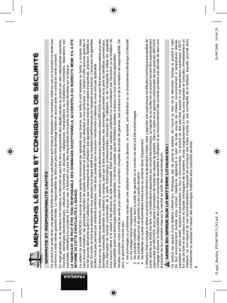 8FRANÇAISGARANTIE ET RESPONSABILITÉ LIMITÉE Ce produit est vendu avec une garantie limitée et des solutions spéciﬁ ques sont mises à disposition de l’acheteur initial au cas où le produit ne serait pas conforme à cette même garantie limitée. La responsabilité du fabricant peut être davantage limitée en accord avec le contrat de vente consenti.  En règle générale, et de manière non limitative, le fabricant ne peut être tenu responsable des dégâts causés au produit par des catastrophes naturelles, incendies, décharges électrostatiques, utilisations incorrectes ou abusives, négligences, manipulations ou installations incorrectes, réparations non autorisées, altérations ou accidents. En aucun cas, le fabricant ne peut être responsable de la perte de données stockées sur le disque.  LE FABRICANT NE PEUT ÊTRE TENU RESPONSABLE DES DOMMAGES EXCEPTIONNELS, ACCIDENTELS OU INDIRECTS MEME S’IL A ETE INFORME DE CETTE EVENTUALITE A L’AVANCE.  Le cédant (la société ARCHOS) n’accorde aucune garantie concernant les appareils sous licence, que celle-ci soit expresse ou tacite, y compris, mais sans aucune limitation, les garanties implicites de qualité marchande et d’aptitude pour atteindre un but particulier. Le cédant n’offre aucune garantie ni ne fait aucune démarche quant à l’utilisation ou aux conséquences de l’utilisation des appareils sous licence en matière d’exactitude, précision, ﬁ abilité ou autre. En outre, en tant que cessionnaire vous assumez tout risque relatif aux résultats et performances de l’appareil sous licence. L’exclusion de garanties tacites n’est pas permise par certaines juridictions. Il est donc possible que l’exclusion mentionnée ci-dessus ne vous soit pas applicable.  En aucun cas, le cédant et ses directeurs, cadres, employés ou agents (collectivement dénommés cédant ARCHOS) ne peuvent être tenus responsables pour des dommages consécutifs, accidentels ou indirects (y compris, sans que la liste soit exhaustive, des dommages provenant de la perte de bénéﬁ ces commerciaux, d’une interruption de l’activité commerciale, de la perte d’informations professionnelles) découlant de l’utilisation, ou de l’incapacité à utiliser les appareils sous licence même si le cédant a été prévenu de cette éventualité. Étant donné que certaines juridictions ne reconnaissent pas l’exclusion ou la limitation de responsabilité quant aux dommages indirects ou accidentels, il est donc possible que les limitations stipulées ci-dessus ne vous soient pas applicables.  Veuillez consulter votre contrat de vente pour obtenir la convention complète des droits de garantie, des solutions et de la limitation de responsabilité.       De plus, la garantie ne couvre pas :  1.  les dommages ou problèmes causés par une utilisation incorrecte ou abusive, un accident, une altération ou un branchement électrique d’intensité ou de voltage tension inappropriée.  2.  les produits modiﬁ és, ni ceux dont le scellé de garantie ou le numéro de série ont été endommagés.  3.  les produits dépourvus de garantie ou de numéro de série.  4.  les batteries ou autres consommables livrés avec ou compris dans l’équipement. L’utilisateur ﬁ nal s’engage à utiliser ce produit conformément à sa destination initiale, sans y apporter une quelconque modiﬁ cation technique susceptible de porter atteinte aux droits des tiers. Les modiﬁ cations apportées aux circuits électroniques, au logiciel ou au boîtier de ce produit doivent être expressément approuvées par ARCHOS, sous peine d’annulation de toutes les clauses de garantie . Dans le cadre de la garantie contractuelle de ses produits, ARCHOS s’engage à assurer la disponibilité des pièces et composants essentiels à l’utilisation et au fonctionnement des produits pendant une période de deux ans à compter de leur première mise sur le marché au proﬁ t des consommateurs.▲! MISES EN GARDE SUR LA BATTERIE LITHIUM-ION !Ce produit est équipé d’une batterie Lithium-ion. N’essayez pas de percer la batterie, de l’ouvrir ou bien de la démonter. Gardez le produit à l’abri de tout environnement humide et/ou corrosif. Gardez-le également à l’abri de toute source de chaleur (environnement à température élevée, exposition en plein soleil, récipient sous-pression ou four à micro-ondes). Le produit ne doit pas être exposé à une température supérieure à 60°C.En cas de fuite et de contact avec du liquide s’échappant de la batterie, rincez soigneusement à l’eau la zone exposée et consultez immédiatement un médecin. Le non-respect de ces recommandations risquerait de provoquer des fuites d’acide ou une surchauffe de la batterie, laquelle pourrait alors s’enﬂ ammer ou exploser et causer des dommages matériels et/ou corporels sévères.MENTIONS LÉGALES ET CONSIGNES DE SÉCURITÉ2Legal_Booklet_PN106740V3 (3G in8   82Legal_Booklet_PN106740V3 (3G in8   8 26/09/2008   14:49:2926/09/2008   14:49:29