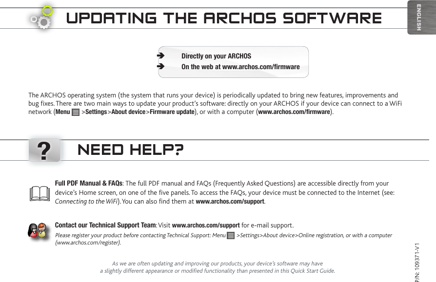 ?EnglishUpdating the aRChOS SOftwaReThe ARCHOS operating system (the system that runs your device) is periodically updated to bring new features, improvements and bug fixes. There are two main ways to update your product’s software: directly on your ARCHOS if your device can connect to a WiFi network (Menu   &gt;Settings&gt;About device&gt;Firmware update), or with a computer (www.archos.com/firmware).Directly on your ARCHOS ÄOn the web at www.archos.com/firmware ÄP/N: 109371-V1As we are often updating and improving our products, your device’s software may have a slightly different appearance or modified functionality than presented in this Quick Start Guide.Full PDF Manual &amp; FAQs: The full PDF manual and FAQs (Frequently Asked Questions) are accessible directly from your device’s Home screen, on one of the five panels. To access the FAQs, your device must be connected to the Internet (see: Connecting to the WiFi). You can also find them at www.archos.com/support.Contact our Technical Support Team: Visit www.archos.com/support for e-mail support.Please register your product before contacting Technical Support: Menu   &gt;Settings&gt;About device&gt;Online registration, or with a computer (www.archos.com/register).need heLp?