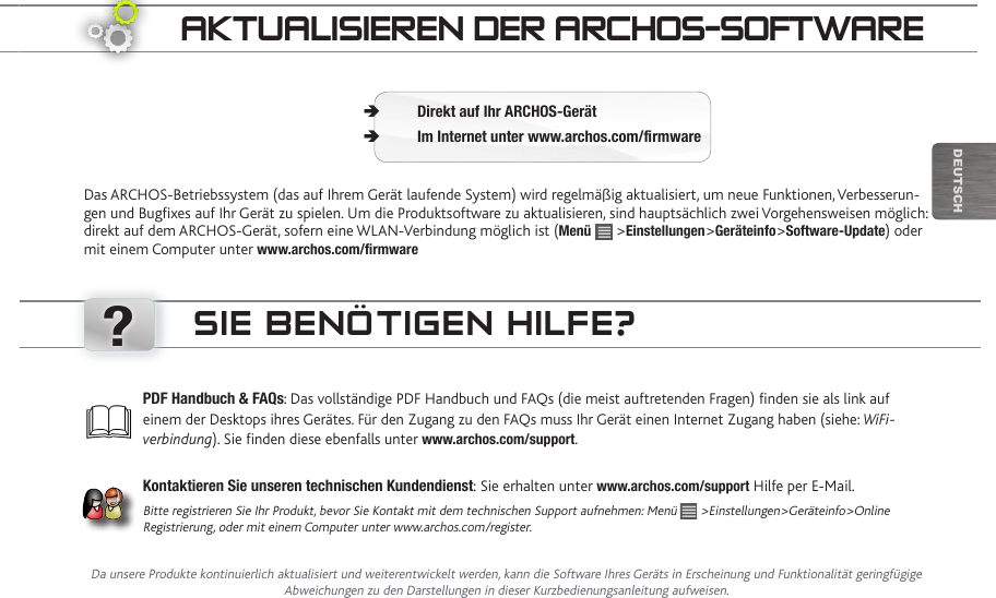 ?DEUTsChaktUaLiSieRen deR aRChOS-SOftwaReDas ARCHOS-Betriebssystem (das auf Ihrem Gerät laufende System) wird regelmäßig aktualisiert, um neue Funktionen, Verbesserun-gen und Bugxes auf Ihr Gerät zu spielen. Um die Produktsoftware zu aktualisieren, sind hauptsächlich zwei Vorgehensweisen möglich: direkt auf dem ARCHOS-Gerät, sofern eine WLAN-Verbindung möglich ist (Menü   &gt;Einstellungen&gt;Geräteinfo&gt;Software-Update) oder mit einem Computer unter www.archos.com/rmwareDirekt auf Ihr ARCHOS-Gerät ÄIm Internet unter www.archos.com/rmware ÄDa unsere Produkte kontinuierlich aktualisiert und weiterentwickelt werden, kann die Software Ihres Geräts in Erscheinung und Funktionalität geringfügige Abweichungen zu den Darstellungen in dieser Kurzbedienungsanleitung aufweisen.PDF Handbuch &amp; FAQs: Das vollständige PDF Handbuch und FAQs (die meist auftretenden Fragen) finden sie als link auf einem der Desktops ihres Gerätes. Für den Zugang zu den FAQs muss Ihr Gerät einen Internet Zugang haben (siehe: WiFi-verbindung). Sie finden diese ebenfalls unter www.archos.com/support.Kontaktieren Sie unseren technischen Kundendienst: Sie erhalten unter www.archos.com/support Hilfe per E-Mail.Bitte registrieren Sie Ihr Produkt, bevor Sie Kontakt mit dem technischen Support aufnehmen: Menü   &gt;Einstellungen&gt;Geräteinfo&gt;Online Registrierung, oder mit einem Computer unter www.archos.com/register.Sie BenÖtigen hiLfe?