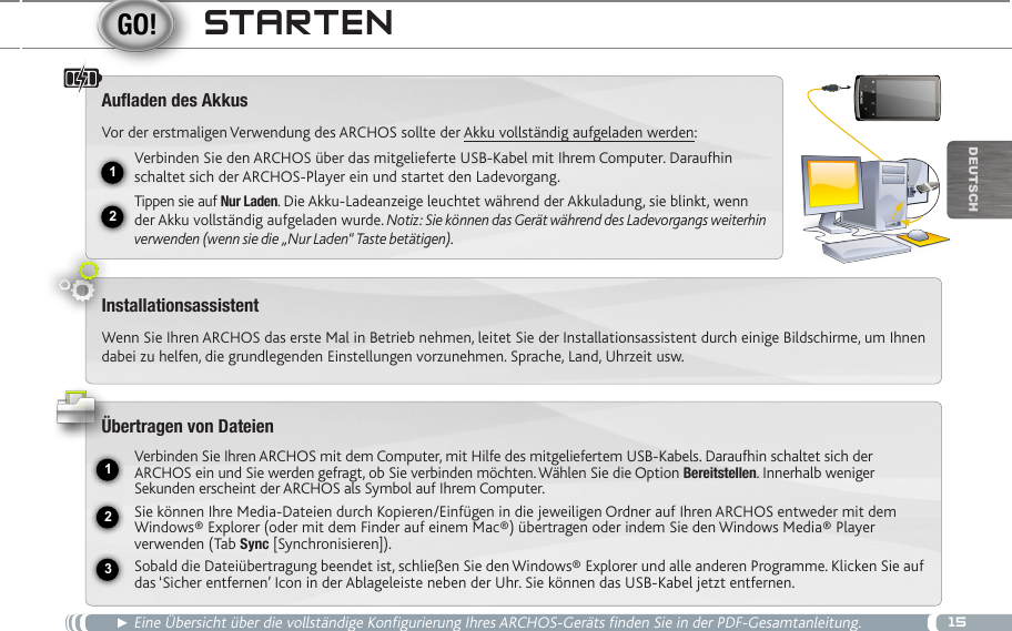 1512USB231DEUTsChStaRten► Eine Übersicht über die vollständige Konfigurierung Ihres ARCHOS-Geräts finden Sie in der PDF-Gesamtanleitung.Auaden des AkkusVor der erstmaligen Verwendung des ARCHOS sollte der Akku vollständig aufgeladen werden:Verbinden Sie den ARCHOS über das mitgelieferte USB-Kabel mit Ihrem Computer. Daraufhin schaltet sich der ARCHOS-Player ein und startet den Ladevorgang. Tippen sie auf Nur Laden. Die Akku-Ladeanzeige leuchtet während der Akkuladung, sie blinkt, wenn der Akku vollständig aufgeladen wurde. Notiz: Sie können das Gerät während des Ladevorgangs weiterhin verwenden (wenn sie die „Nur Laden“ Taste betätigen).InstallationsassistentWenn Sie Ihren ARCHOS das erste Mal in Betrieb nehmen, leitet Sie der Installationsassistent durch einige Bildschirme, um Ihnen dabei zu helfen, die grundlegenden Einstellungen vorzunehmen. Sprache, Land, Uhrzeit usw. Übertragen von DateienVerbinden Sie Ihren ARCHOS mit dem Computer, mit Hilfe des mitgeliefertem USB-Kabels. Daraufhin schaltet sich der ARCHOS ein und Sie werden gefragt, ob Sie verbinden möchten. Wählen Sie die Option Bereitstellen. Innerhalb weniger Sekunden erscheint der ARCHOS als Symbol auf Ihrem Computer. Sie können Ihre Media-Dateien durch Kopieren/Einfügen in die jeweiligen Ordner auf Ihren ARCHOS entweder mit dem Windows® Explorer (oder mit dem Finder auf einem Mac®) übertragen oder indem Sie den Windows Media® Player verwenden (Tab Sync [Synchronisieren]).Sobald die Dateiübertragung beendet ist, schließen Sie den Windows® Explorer und alle anderen Programme. Klicken Sie auf das ‘Sicher entfernen’ Icon in der Ablageleiste neben der Uhr. Sie können das USB-Kabel jetzt entfernen.