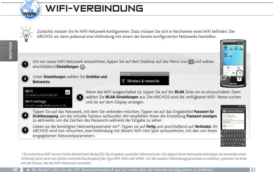 1612341www5DEUTsChwifi-veRBindUng * für kostenlose WiFi-Access Points besteht kein Bedarf für das Eingeben spezieller Informationen. Für abgesicherte Netzwerke benötigen Sie entweder einen Schlüssel (eine Serie von Zahlen und/oder Buchstaben) des Typs WEP, WPA oder WPA2. Um die exakten Verbindungsparameter zu erhalten, sprechen Sie bitte mit der Person, die das WiFi-Netzwerk verwaltet.► Bei Bedarf rufen Sie das PDF Benutzerhandbuch auf um mehr über die Internet Konfiguration zu erfahren.Zunächst müssen Sie Ihr WiFi Netzwerk konfigurieren. Dazu müssen Sie sich in Reichweite eines WiFi befinden. Der  ARCHOS wir dann jedesmal eine Verbindung mit einem der bereits konfigurierten Netzwerke herstellen.Um ein neues WiFi Netzwerk einzurichten, tippen Sie auf dem Desktop auf das Menü Icon   und wählen anschließend Einstellungen  .Unter Einstellungen wählen Sie Drahtlos und Netzwerke.Wenn das WiFi ausgeschaltet ist, tippen Sie auf die WLAN Zeile um es einzuschalten. Dann wählen Sie WLAN-Einstellungen aus. Der ARCHOS wird die verfügbaren WiFi- Netze suchen und sie auf dem Display anzeigen.Tippen Sie auf das Netzwerk, mit dem Sie verbinden möchten. Tippen sie auf das Eingabefeld Passwort für Drahtloszugang, um die virtuelle Tastatur aufzurufen. Wir empfehlen Ihnen die Einstellung Passwort anzeigen zu aktivieren, um die Zeichen des Passworts während der Eingabe zu sehenGeben sie die benötigten Netzwerkparameter ein*. Tippen sie auf Fertig und anschließend auf Verbinden. Ihr ARCHOS wird nun versuchen, eine Verbindung mit diesem WiFi-Hot Spot aufzunehmen, mit den von Ihnen eingegebenen Netzwerkparametern. 