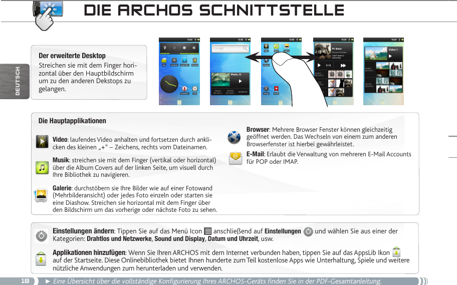 18DEUTsCh► Eine Übersicht über die vollständige Konfigurierung Ihres ARCHOS-Geräts finden Sie in der PDF-Gesamtanleitung.die aRChOS SChnittSteLLeEinstellungen ändern: Tippen Sie auf das Menü Icon   anschließend auf Einstellungen  und wählen Sie aus einer der Kategorien: Drahtlos und Netzwerke, Sound und Display, Datum und Uhrzeit, usw.Applikationen hinzufügen: Wenn Sie Ihren ARCHOS mit dem Internet verbunden haben, tippen Sie auf das AppsLib Ikon   auf der Startseite. Diese Onlinebibliothek bietet Ihnen hunderte zum Teil kostenlose Apps wie Unterhaltung, Spiele und weitere nützliche Anwendungen zum herunterladen und verwenden.Der erweiterte DesktopStreichen sie mit dem Finger hori-zontal über den Hauptbildschirm um zu den anderen Dekstops zu gelangen. Video: laufendes Video anhalten und fortsetzen durch ankli-cken des kleinen „+“ – Zeichens, rechts vom Dateinamen.Musik: streichen sie mit dem Finger (vertikal oder horizontal) über die Album Covers auf der linken Seite, um visuell durch Ihre Bibliothek zu navigieren.Galerie: durchstöbern sie Ihre Bilder wie auf einer Fotowand (Mehrbilderansicht) oder jedes Foto einzeln oder starten sie eine Diashow. Streichen sie horizontal mit dem Finger über den Bildschirm um das vorherige oder nächste Foto zu sehen.Browser: Mehrere Browser Fenster können gleichzeitig geöffnet werden. Das Wechseln von einem zum anderen Browserfenster ist hierbei gewährleistet.E-Mail: Erlaubt die Verwaltung von mehreren E-Mail Accounts für POP oder IMAP.Die Hauptapplikationen