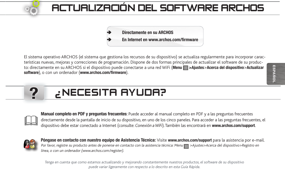 ?EsPaÑOlaCtUaLizaCión deL SOftwaRe aRChOSEl sistema operativo ARCHOS (el sistema que gestiona los recursos de su dispositivo) se actualiza regularmente para incorporar carac-terísticas nuevas, mejoras y correcciones de programación. Dispone de dos formas principales de actualizar el software de su produc-to: directamente en su ARCHOS si el dispositivo puede conectarse a una red WiFi (Menu   &gt;Ajustes&gt;Acerca del dispositivo&gt;Actualizar software), o con un ordenador (www.archos.com/firmware).Directamente en su ARCHOS ÄEn Internet en www.archos.com/firmware ÄManual completo en PDF y preguntas frecuentes: Puede acceder al manual completo en PDF y a las preguntas frecuentes directamente desde la pantalla de inicio de su dispositivo, en uno de los cinco paneles. Para acceder a las preguntas frecuentes, el dispositivo debe estar conectado a Internet (consulte: Conexión a WiFi). También las encontrará en www.archos.com/support.Póngase en contacto con nuestro equipo de Asistencia Técnica: Visite www.archos.com/support para la asistencia por e-mail. Por favor, registre su producto antes de ponerse en contacto con la asistencia técnica: Menu   &gt;Ajustes&gt;Acerca del dispositivo&gt;Registro en línea, o con un ordenador (www.archos.com/register).¿neCeSita aYUda?Tenga en cuenta que como estamos actualizando y mejorando constantemente nuestros productos, el software de su dispositivo puede variar ligeramente con respecto a lo descrito en esta Guía Rápida.