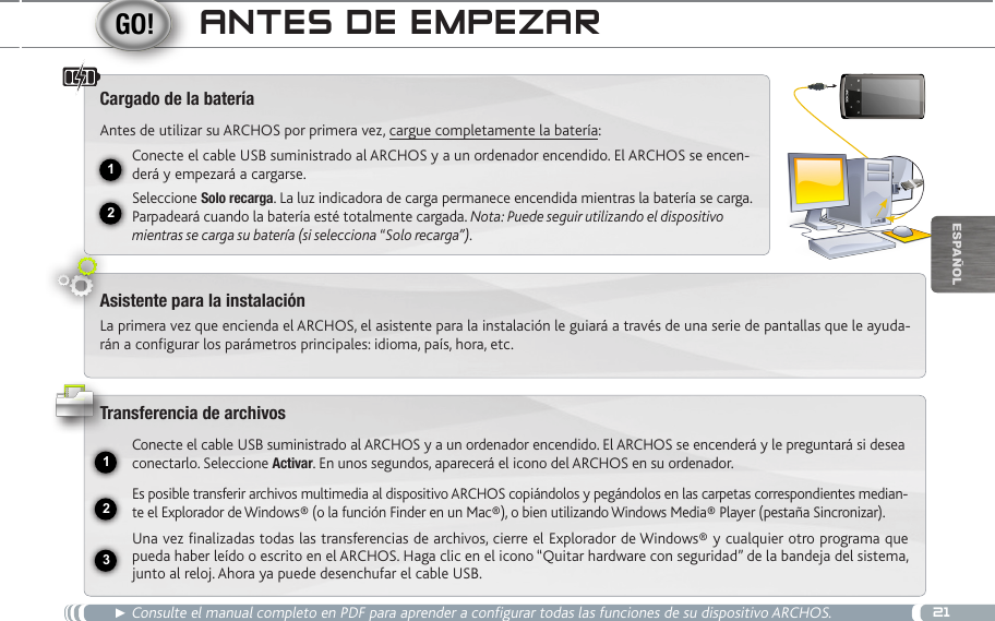 2112USB231EsPaÑOlanteS de eMpezaR► Consulte el manual completo en PDF para aprender a configurar todas las funciones de su dispositivo ARCHOS.Cargado de la bateríaAntes de utilizar su ARCHOS por primera vez, cargue completamente la batería:Conecte el cable USB suministrado al ARCHOS y a un ordenador encendido. El ARCHOS se encen-derá y empezará a cargarse. Seleccione Solo recarga. La luz indicadora de carga permanece encendida mientras la batería se carga. Parpadeará cuando la batería esté totalmente cargada. Nota: Puede seguir utilizando el dispositivo mientras se carga su batería (si selecciona “Solo recarga”).Asistente para la instalaciónLa primera vez que encienda el ARCHOS, el asistente para la instalación le guiará a través de una serie de pantallas que le ayuda-rán a configurar los parámetros principales: idioma, país, hora, etc.Transferencia de archivosConecte el cable USB suministrado al ARCHOS y a un ordenador encendido. El ARCHOS se encenderá y le preguntará si desea conectarlo. Seleccione Activar. En unos segundos, aparecerá el icono del ARCHOS en su ordenador.Es posible transferir archivos multimedia al dispositivo ARCHOS copiándolos y pegándolos en las carpetas correspondientes median-te el Explorador de Windows® (o la función Finder en un Mac®), o bien utilizando Windows Media® Player (pestaña Sincronizar).Una vez finalizadas todas las transferencias de archivos, cierre el Explorador de Windows® y cualquier otro programa que pueda haber leído o escrito en el ARCHOS. Haga clic en el icono “Quitar hardware con seguridad” de la bandeja del sistema, junto al reloj. Ahora ya puede desenchufar el cable USB.