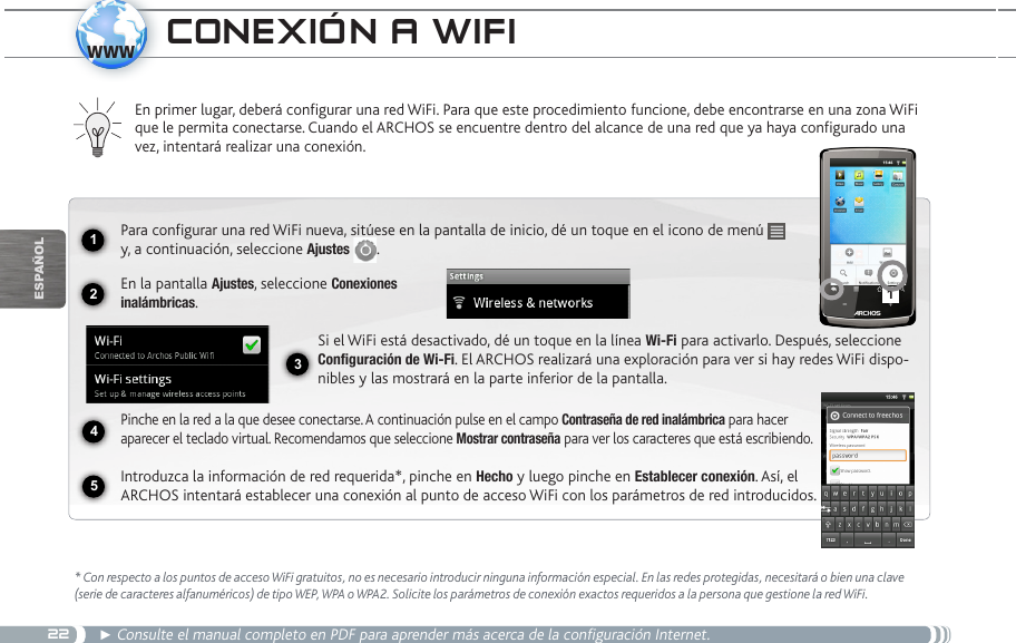 2212341www5EsPaÑOlCOnexión a wifi* Con respecto a los puntos de acceso WiFi gratuitos, no es necesario introducir ninguna información especial. En las redes protegidas, necesitará o bien una clave (serie de caracteres alfanuméricos) de tipo WEP, WPA o WPA2. Solicite los parámetros de conexión exactos requeridos a la persona que gestione la red WiFi.► Consulte el manual completo en PDF para aprender más acerca de la configuración Internet.En primer lugar, deberá configurar una red WiFi. Para que este procedimiento funcione, debe encontrarse en una zona WiFi que le permita conectarse. Cuando el ARCHOS se encuentre dentro del alcance de una red que ya haya configurado una vez, intentará realizar una conexión.Para configurar una red WiFi nueva, sitúese en la pantalla de inicio, dé un toque en el icono de menú   y, a continuación, seleccione Ajustes  .  En la pantalla Ajustes, seleccione Conexiones  inalámbricas.Si el WiFi está desactivado, dé un toque en la línea Wi-Fi para activarlo. Después, seleccione Configuración de Wi-Fi. El ARCHOS realizará una exploración para ver si hay redes WiFi dispo-nibles y las mostrará en la parte inferior de la pantalla.Pinche en la red a la que desee conectarse. A continuación pulse en el campo Contraseña de red inalámbrica para hacer aparecer el teclado virtual. Recomendamos que seleccione Mostrar contraseña para ver los caracteres que está escribiendo.Introduzca la información de red requerida*, pinche en Hecho y luego pinche en Establecer conexión. Así, el ARCHOS intentará establecer una conexión al punto de acceso WiFi con los parámetros de red introducidos.